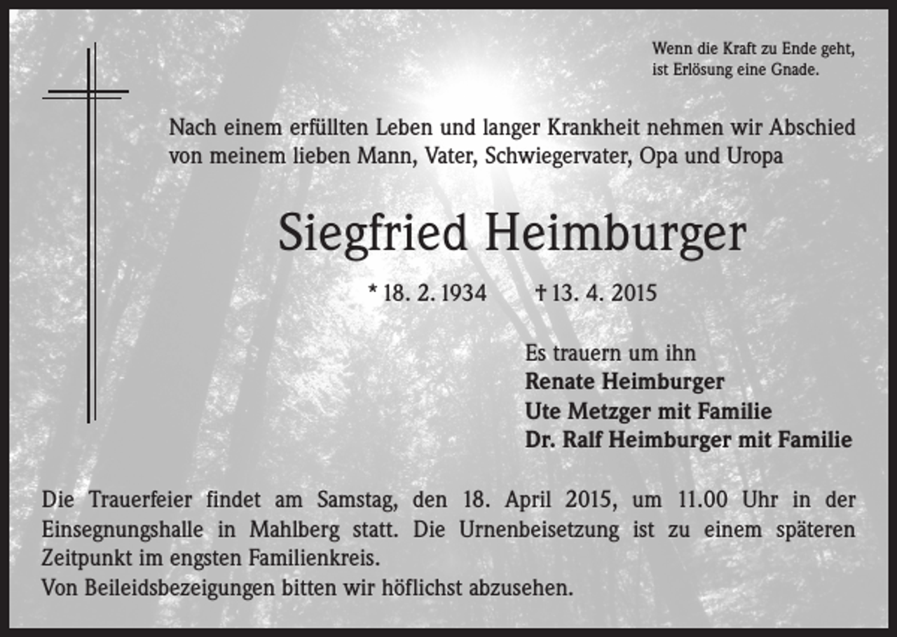<p>Wenn die Kraft zu Ende geht,<br />ist Erlösung eine Gnade.</p><p>Nach einem erfüllten Leben und langer Krankheit nehmen wir Abschied<br />von meinem lieben Mann, Vater, Schwiegervater, Opa und Uropa</p><p>Siegfried Heimburger<br />* 18. 2. 1934 † 13. 4. 2015<br />Es trauern um ihn<br />Renate Heimburger<br />Ute Metzger mit Familie<br />Dr. Ralf Heimburger mit Familie<br />Die Trauerfeier findet am Samstag, den 18. April 2015, um 11.00 Uhr in der<br />­Einsegnungshalle in Mahlberg statt. Die Urnenbeisetzung ist zu einem späteren<br />­Zeitpunkt im engsten Familienkreis.<br />Von Beileidsbezeigungen bitten wir höflichst abzusehen.</p>