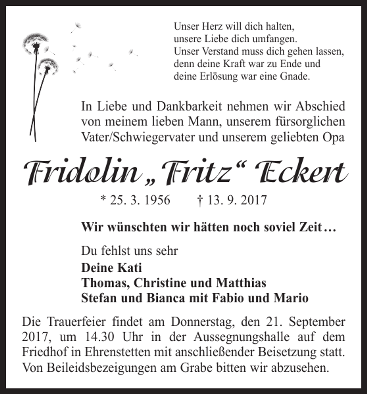 <p>Unser Herz will dich halten,<br />unsere Liebe dich umfangen.<br />Unser Verstand muss dich gehen lassen,<br />denn deine Kraft war zu Ende und<br />deine Erlösung war eine Gnade.</p><p>In Liebe und Dankbarkeit nehmen wir Abschied<br />von meinem lieben Mann, unserem fürsorglichen<br />Vater/Schwiegervater und unserem geliebten Opa</p><p>Fridolin „Fritz“ Eckert<br />* 25. 3. 1956 † 13. 9. 2017</p><p>Wir wünschten wir hätten noch soviel Zeit …<br />Du fehlst uns sehr<br />Deine Kati<br />Thomas, Christine und Matthias<br />Stefan und Bianca mit Fabio und Mario<br />Die Trauerfeier findet am Donnerstag, den 21. September<br />2017, um 14.30 Uhr in der Aussegnungshalle auf dem<br />­Friedhof in Ehrenstetten mit anschließender Beisetzung statt.<br />Von Beileidsbezeigungen am Grabe bitten wir abzusehen.</p>
