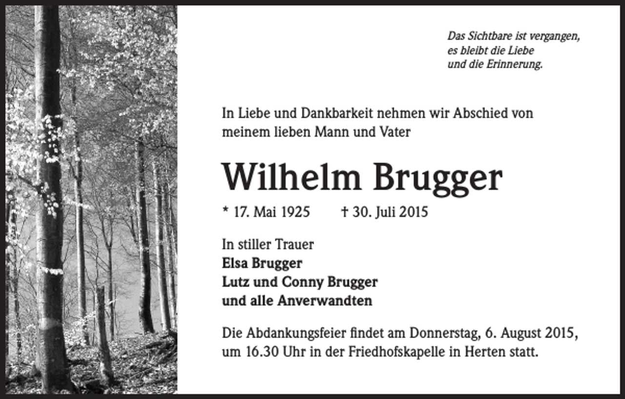 <p>Das Sichtbare ist vergangen,<br />es bleibt die Liebe<br />und die Erinnerung.</p><p>In Liebe und Dankbarkeit nehmen wir Abschied von<br />meinem lieben Mann und Vater</p><p>Wilhelm Brugger<br />* 17. Mai 1925 † 30. Juli 2015<br />In stiller Trauer<br />Elsa Brugger<br />Lutz und Conny Brugger<br />und alle Anverwandten<br />Die Abdankungsfeier findet am Donnerstag, 6. August 2015,<br />um 16.30 Uhr in der Friedhofskapelle in Herten statt.</p>