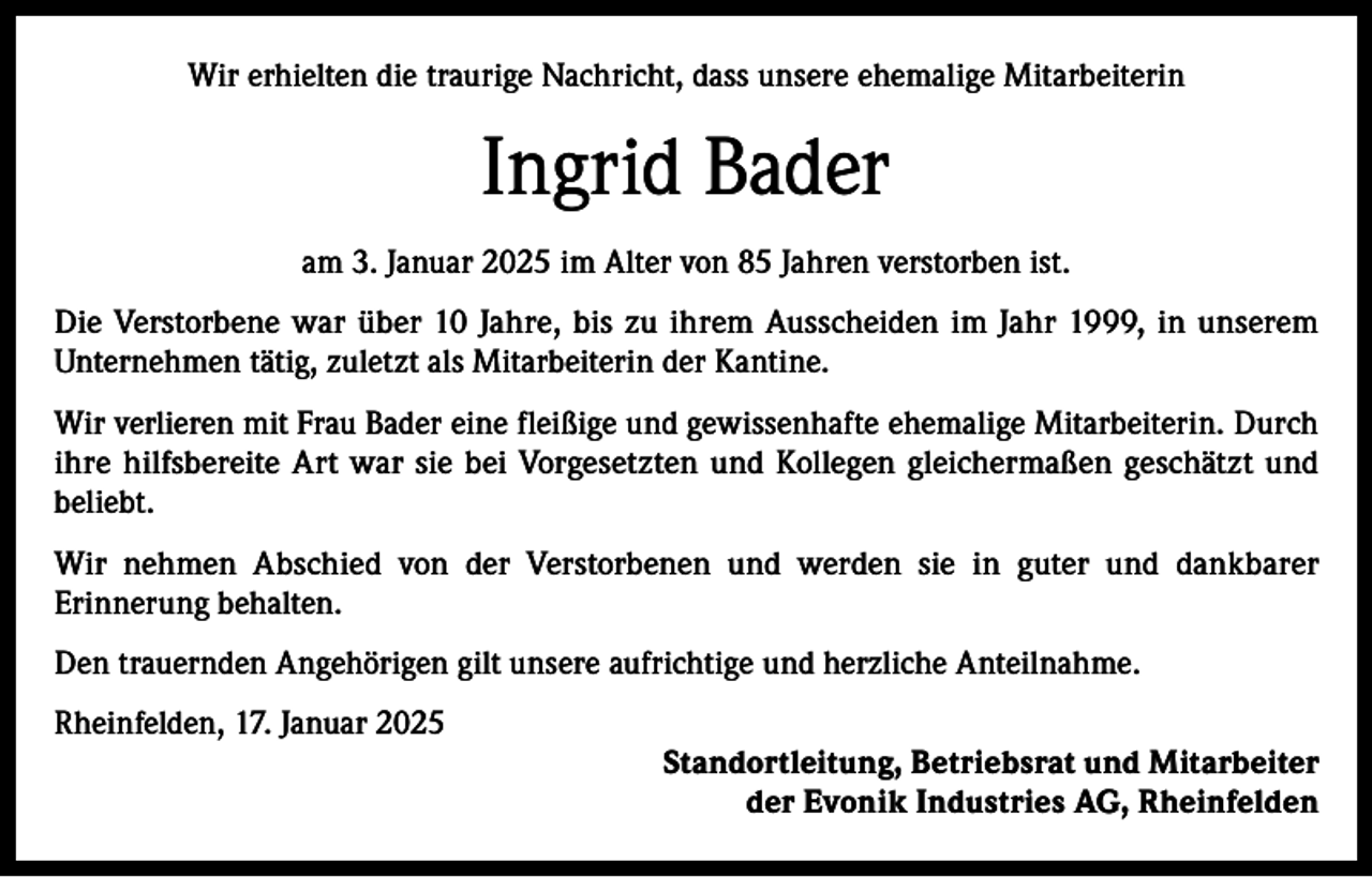<p>Wir erhielten die traurige Nachricht, dass unsere ehemalige Mitarbeiterin</p><p>Ingrid Bader<br />am 3. Januar 2025 im Alter von 85 Jahren verstorben ist.<br />Die Verstorbene war über 10 Jahre, bis zu ihrem Ausscheiden im Jahr 1999, in unserem<br />Unternehmen tätig, zuletzt als Mitarbeiterin der Kantine.<br />Wir verlieren mit Frau Bader eine fleißige und gewissenhafte ehemalige Mitarbeiterin. Durch<br />ihre hilfsbereite Art war sie bei Vorgesetzten und Kollegen gleichermaßen geschätzt und<br />beliebt.<br />Wir nehmen Abschied von der Verstorbenen und werden sie in guter und dankbarer<br />Erinnerung behalten.<br />Den trauernden Angehörigen gilt unsere aufrichtige und herzliche Anteilnahme.<br />Rheinfelden, 17. Januar 2025<br />Standortleitung, Betriebsrat und Mitarbeiter<br />der Evonik Industries AG, Rheinfelden</p>