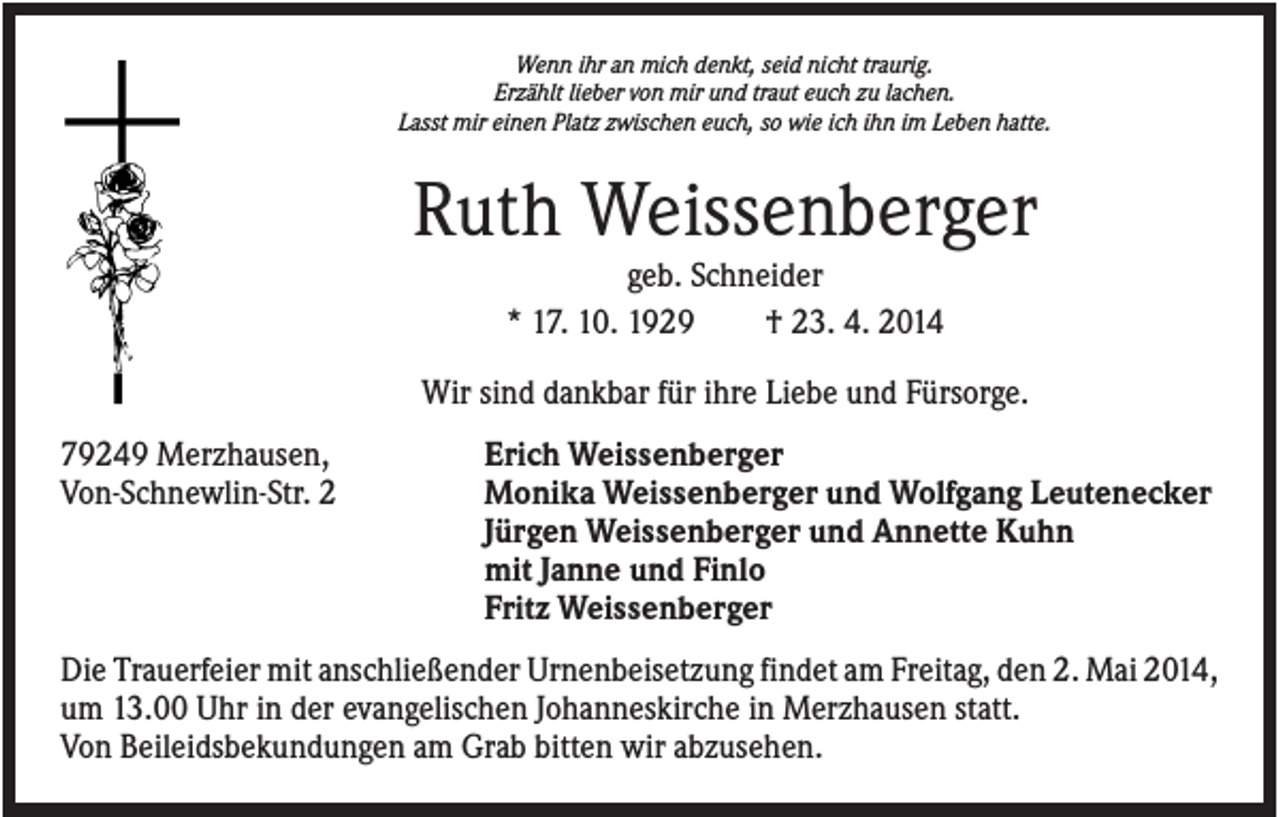 <p>Wenn ihr an mich denkt, seid nicht traurig.<br />Erzählt lieber von mir und traut euch zu lachen.<br />Lasst mir einen Platz zwischen euch, so wie ich ihn im Leben hatte.</p><p>Ruth Weissenberger<br />geb. Schneider<br />* 17. 10. 1929<br />† 23. 4. 2014<br />Wir sind dankbar für ihre Liebe und Fürsorge.<br />79249 Merzhausen,<br />Von-Schnewlin-Str. 2</p><p>Erich Weissenberger<br />Monika Weissenberger und Wolfgang Leutenecker<br />Jürgen Weissenberger und Annette Kuhn<br />mit Janne und Finlo<br />Fritz Weissenberger</p><p>Die Trauerfeier mit anschließender Urnenbeisetzung findet am Freitag, den 2. Mai 2014,<br />um 13.00 Uhr in der evangelischen Johanneskirche in Merzhausen statt.<br />Von Beileidsbekundungen am Grab bitten wir abzusehen.</p>