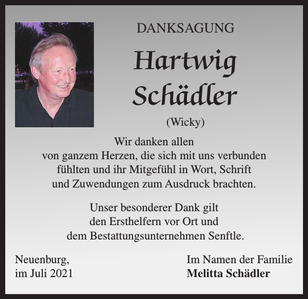 <p>DANKSAGUNG</p><p>Hartwig<br />Schädler<br />(Wicky)<br />Wir danken allen<br />von ganzem Herzen, die sich mit uns verbunden<br />fühlten und ihr Mitgefühl in Wort, Schrift<br />und Zuwendungen zum Ausdruck brachten.<br />Unser besonderer Dank gilt<br />den Ersthelfern vor Ort und<br />dem Bestattungsunternehmen Senftle.<br />Neuenburg,<br />im Juli 2021</p><p>Im Namen der Familie<br />Melitta Schädler</p>