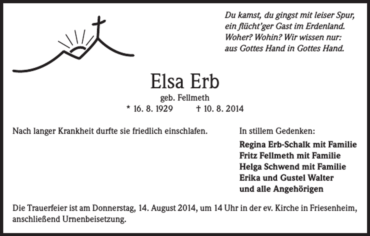 <p>Du kamst, du gingst mit leiser Spur,<br />ein flücht’ger Gast im Erdenland.<br />Woher? Wohin? Wir wissen nur:<br />aus Gottes Hand in Gottes Hand.</p><p>Elsa Erb</p><p>geb. Fellmeth<br />* 16. 8. 1929<br />† 10. 8. 2014<br />Nach langer Krankheit durfte sie friedlich einschlafen.</p><p>In stillem Gedenken:<br />Regina Erb-Schalk mit Familie<br />Fritz Fellmeth mit Familie<br />Helga Schwend mit Familie<br />Erika und Gustel Walter<br />und alle Angehörigen</p><p>Die Trauerfeier ist am Donnerstag, 14. August 2014, um 14 Uhr in der ev. Kirche in Friesenheim,<br />anschließend Urnenbeisetzung.</p>