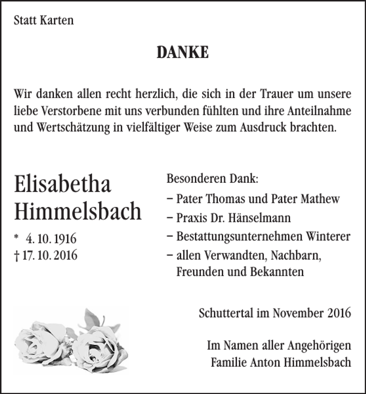 <p>Statt Karten</p><p>DANKE<br />Wir danken allen recht herzlich, die sich in der Trauer um unsere<br />liebe Verstorbene mit uns verbunden fühlten und ihre Anteilnahme<br />und Wertschätzung in vielfältiger Weise zum Ausdruck brachten.</p><p>Elisabetha</p><p>Himmelsbach</p><p>* 4. 10. 1916</p><p>† 17. 10. 2016</p><p>Besonderen Dank:<br />– Pater Thomas und Pater Mathew<br />– Praxis Dr. Hänselmann<br />– Bestattungsunternehmen Winterer<br />– allen Verwandten, Nachbarn,<br />Freunden und Bekannten<br />Schuttertal im November 2016<br />Im Namen aller Angehörigen<br />Familie Anton Himmelsbach</p>