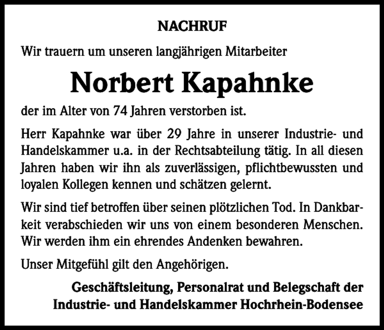 <p>NACHRUF<br />Wir trauern um unseren langjährigen Mitarbeiter</p><p>Norbert Kapahnke<br />der im Alter von 74 Jahren verstorben ist.<br />Herr Kapahnke war über 29 Jahre in unserer Industrie- und<br />Handelskammer u.a. in der Rechtsabteilung tätig. In all diesen<br />Jahren haben wir ihn als zuverlässigen, pflichtbewussten und<br />loyalen Kollegen kennen und schätzen gelernt.<br />Wir sind tief betroffen über seinen plötzlichen Tod. In Dankbarkeit verabschieden wir uns von einem besonderen Menschen.<br />Wir werden ihm ein ehrendes Andenken bewahren.<br />Unser Mitgefühl gilt den Angehörigen.<br />Geschäftsleitung, Personalrat und Belegschaft der<br />Industrie- und Handelskammer Hochrhein-Bodensee</p>