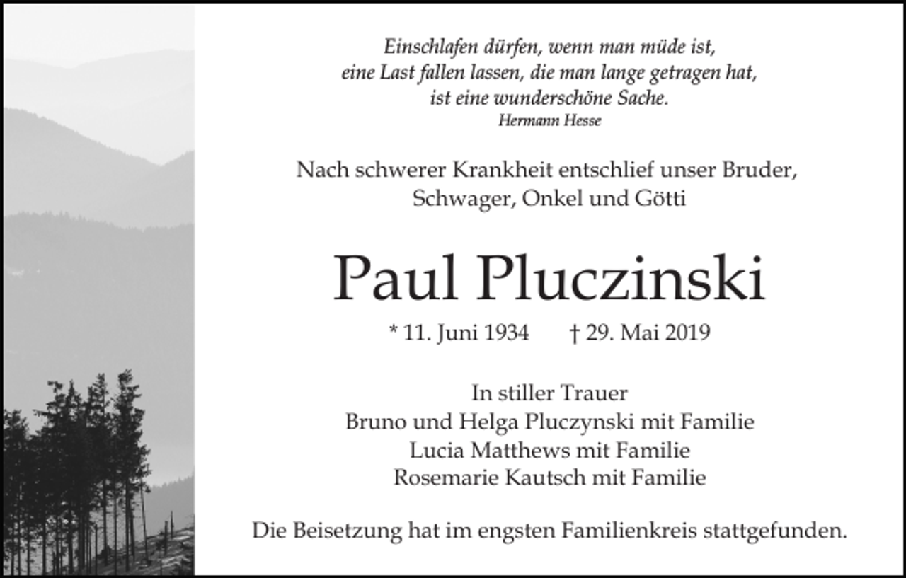 <p>Einschlafen dürfen, wenn man müde ist,<br />eine Last fallen lassen, die man lange getragen hat,<br />ist eine wunderschöne Sache.<br />Hermann Hesse</p><p>Nach schwerer Krankheit entschlief unser Bruder,<br />Schwager, Onkel und Götti</p><p>Paul Pluczinski<br />* 11. Juni 1934</p><p>† 29. Mai 2019</p><p>In stiller Trauer<br />Bruno und Helga Pluczynski mit Familie<br />Lucia Matthews mit Familie<br />Rosemarie Kautsch mit Familie<br />Die Beisetzung hat im engsten Familienkreis stattgefunden.</p>