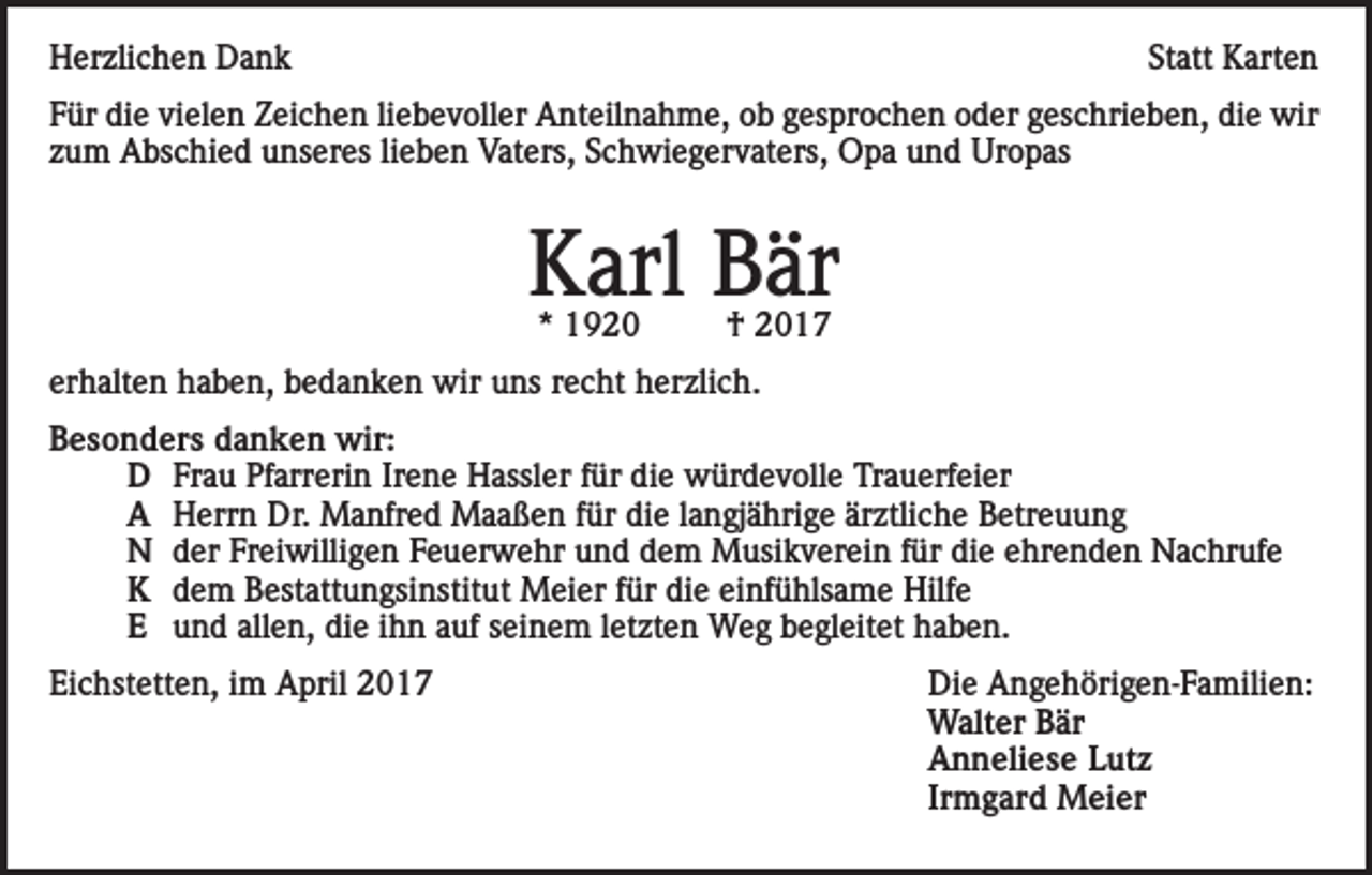 <p>Herzlichen Dank</p><p>Statt Karten</p><p>Für die vielen Zeichen liebevoller Anteilnahme, ob gesprochen oder geschrieben, die wir<br />zum Abschied unseres lieben Vaters, Schwiegervaters, Opa und Uropas</p><p>Karl Bär<br />* 1920</p><p>† 2017</p><p>erhalten haben, bedanken wir uns recht herzlich.<br />Besonders danken wir:<br />D Frau Pfarrerin Irene Hassler für die würdevolle Trauerfeier<br />A Herrn Dr. Manfred Maaßen für die langjährige ärztliche Betreuung<br />N der Freiwilligen Feuerwehr und dem Musikverein für die ehrenden Nachrufe<br />K dem Bestattungsinstitut Meier für die einfühlsame Hilfe<br />E und allen, die ihn auf seinem letzten Weg begleitet haben.<br />Eichstetten, im April 2017</p><p>Die Angehörigen-Familien:<br />Walter Bär<br />Anneliese Lutz<br />Irmgard Meier</p>