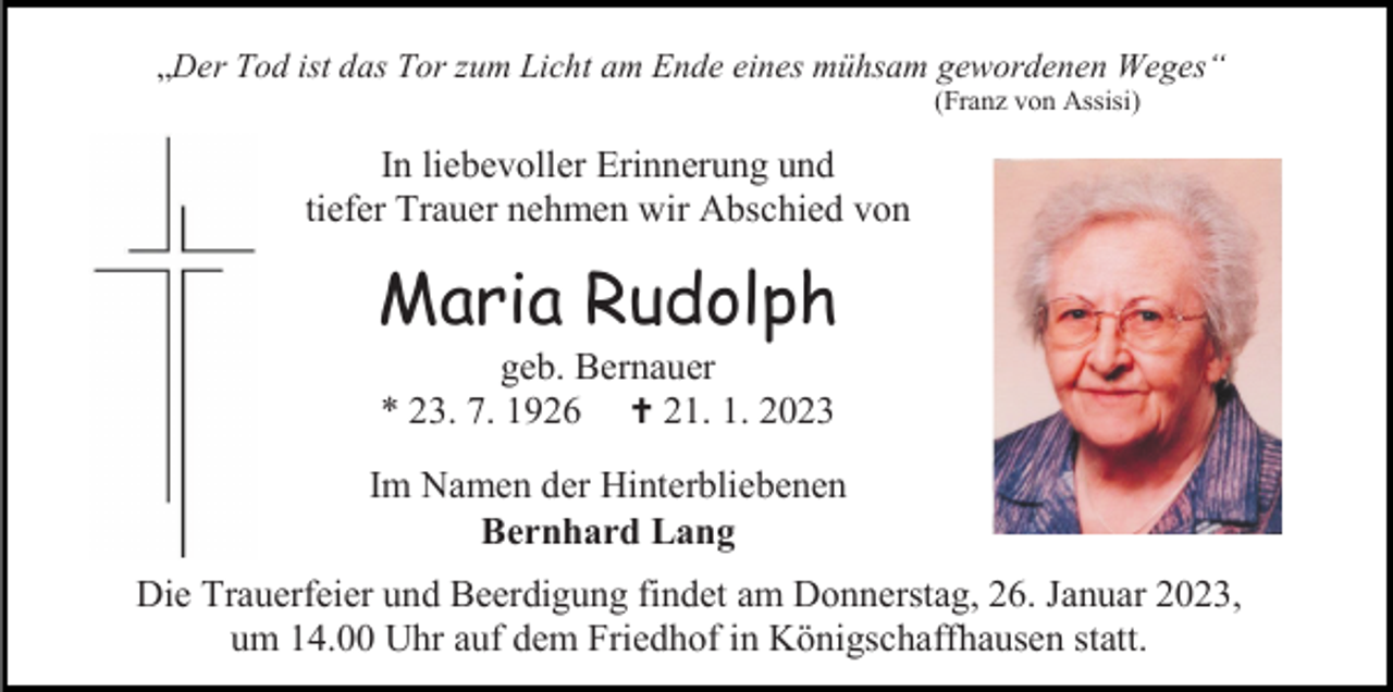 <p>„Der Tod ist das Tor zum Licht am Ende eines mühsam gewordenen Weges“<br />(Franz von Assisi)</p><p>In liebevoller Erinnerung und<br />tiefer Trauer nehmen wir Abschied von</p><p>Maria Rudolph<br />geb. Bernauer<br />* 23. 7. 1926 † 21. 1. 2023<br />Im Namen der Hinterbliebenen<br />Bernhard Lang<br />Die Trauerfeier und Beerdigung findet am Donnerstag, 26. Januar 2023,<br />um 14.00 Uhr auf dem Friedhof in Königschaffhausen statt.</p>