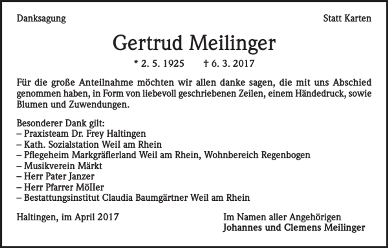 <p>Danksagung</p><p>Statt Karten</p><p>Gertrud Meilinger<br />* 2. 5. 1925</p><p>† 6. 3. 2017</p><p>Für die große Anteilnahme möchten wir allen danke sagen, die mit uns Abschied<br />genommen haben, in Form von liebevoll geschriebenen Zeilen, einem Händedruck, sowie<br />Blumen und Zuwendungen.<br />Besonderer Dank gilt:<br />– Praxisteam Dr. Frey Haltingen<br />– Kath. Sozialstation WeiI am Rhein<br />– Pflegeheim Markgräflerland Weil am Rhein, Wohnbereich Regenbogen<br />– Musikverein Märkt<br />– Herr Pater Janzer<br />– Herr Pfarrer MöIIer<br />– Bestattungsinstitut Claudia Baumgärtner Weil am Rhein<br />Haltingen, im April 2017</p><p>Im Namen aller Angehörigen<br />Johannes und Clemens Meilinger</p>