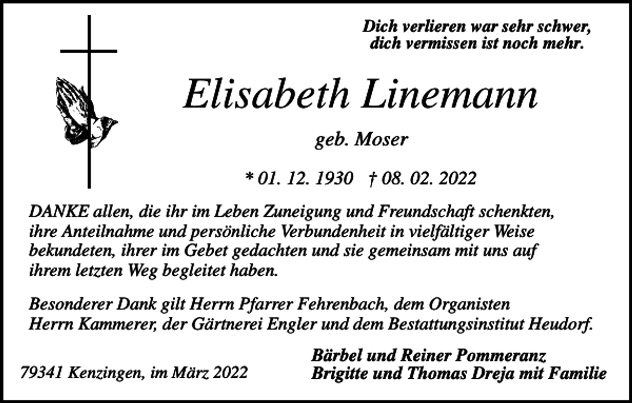 <p>Dich verlieren war sehr schwer,<br />dich vermissen ist noch mehr.</p><p>Elisabeth Linemann<br />geb. Moser<br />* 01. 12. 1930 † 08. 02. 2022<br />DANKE allen, die ihr im Leben Zuneigung und Freundschaft schenkten,<br />ihre Anteilnahme und persönliche Verbundenheit in vielfältiger Weise<br />bekundeten, ihrer im Gebet gedachten und sie gemeinsam mit uns auf<br />ihrem letzten Weg begleitet haben.<br />Besonderer Dank gilt Herrn Pfarrer Fehrenbach, dem Organisten<br />Herrn Kammerer, der Gärtnerei Engler und dem Bestattungsinstitut Heudorf.<br />79341 Kenzingen, im März 2022</p><p>Bärbel und Reiner Pommeranz<br />Brigitte und Thomas Dreja mit Familie</p>