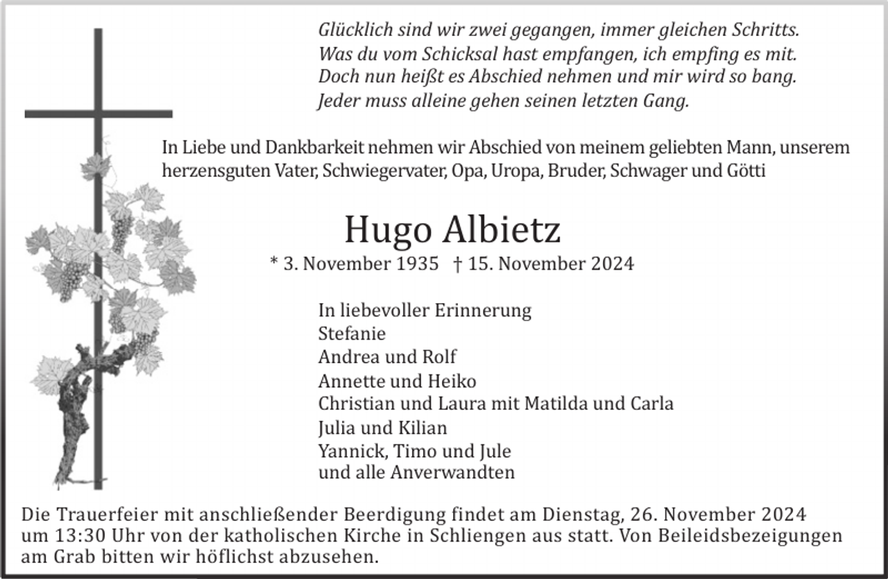 <p>Glücklich sind wir zwei gegangen, immer gleichen Schritts.<br />Was du vom Schicksal hast empfangen, ich empfing es mit.<br />Doch nun heißt es Abschied nehmen und mir wird so bang.<br />Jeder muss alleine gehen seinen letzten Gang.<br />In Liebe und Dankbarkeit nehmen wir Abschied von meinem geliebten Mann, unserem<br />herzensguten Vater, Schwiegervater, Opa, Uropa, Bruder, Schwager und Gö tti</p><p>Hugo Albietz<br />* 3. November 1935 † 15. November 2024<br />In liebevoller Erinnerung<br />Stefanie<br />Andrea und Rolf<br />Annette und Heiko<br />Christian und Laura mit Matilda und Carla<br />Julia und Kilian<br />Yannick, Timo und Jule<br />und alle Anverwandten<br />Die Trauerfeier mit anschließender Beerdigung findet am Dienstag, 26. November 2024<br />um 13:30 Uhr von der katholischen Kirche in Schliengen aus statt. Von Beileidsbezeigungen<br />am Grab bitten wir hö flichst abzusehen.</p>