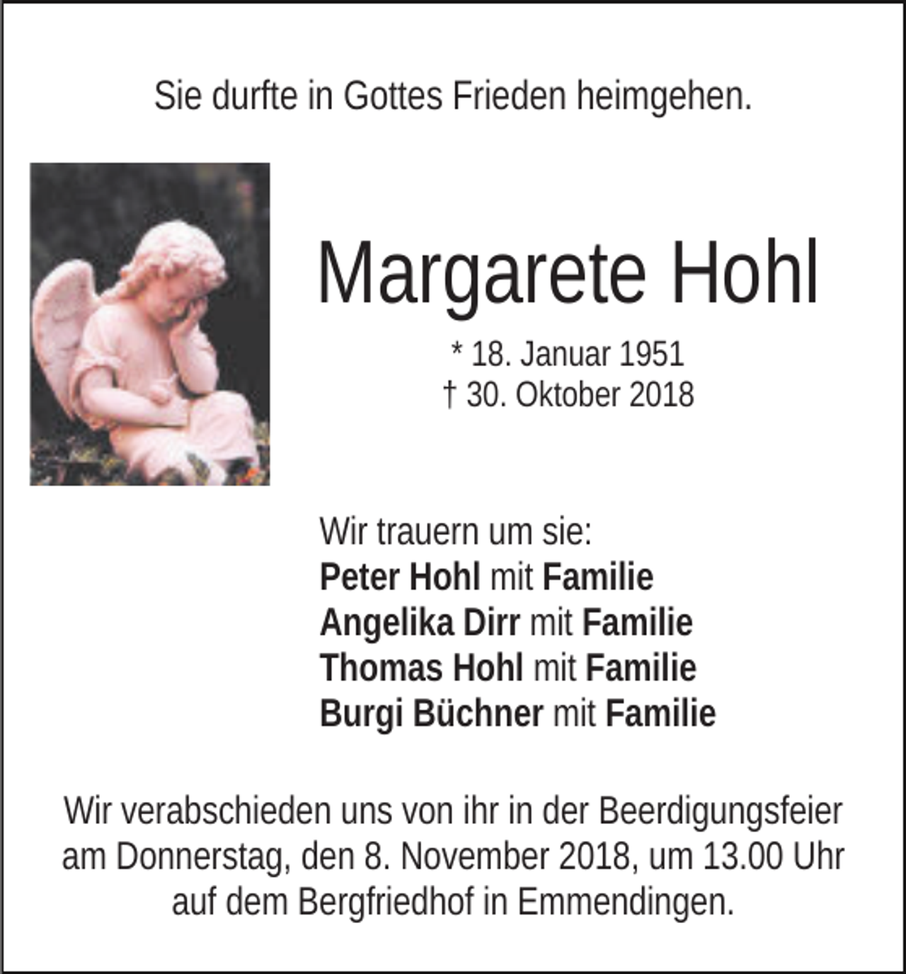 <p>Sie durfte in Gottes Frieden heimgehen.</p><p>Margarete Hohl<br />* 18. Januar 1951<br />† 30. Oktober 2018</p><p>Wir trauern um sie:<br />Peter Hohl mit Familie<br />Angelika Dirr mit Familie<br />Thomas Hohl mit Familie<br />Burgi Büchner mit Familie<br />Wir verabschieden uns von ihr in der Beerdigungsfeier<br />am Donnerstag, den 8. November 2018, um 13.00 Uhr<br />auf dem Bergfriedhof in Emmendingen.</p>