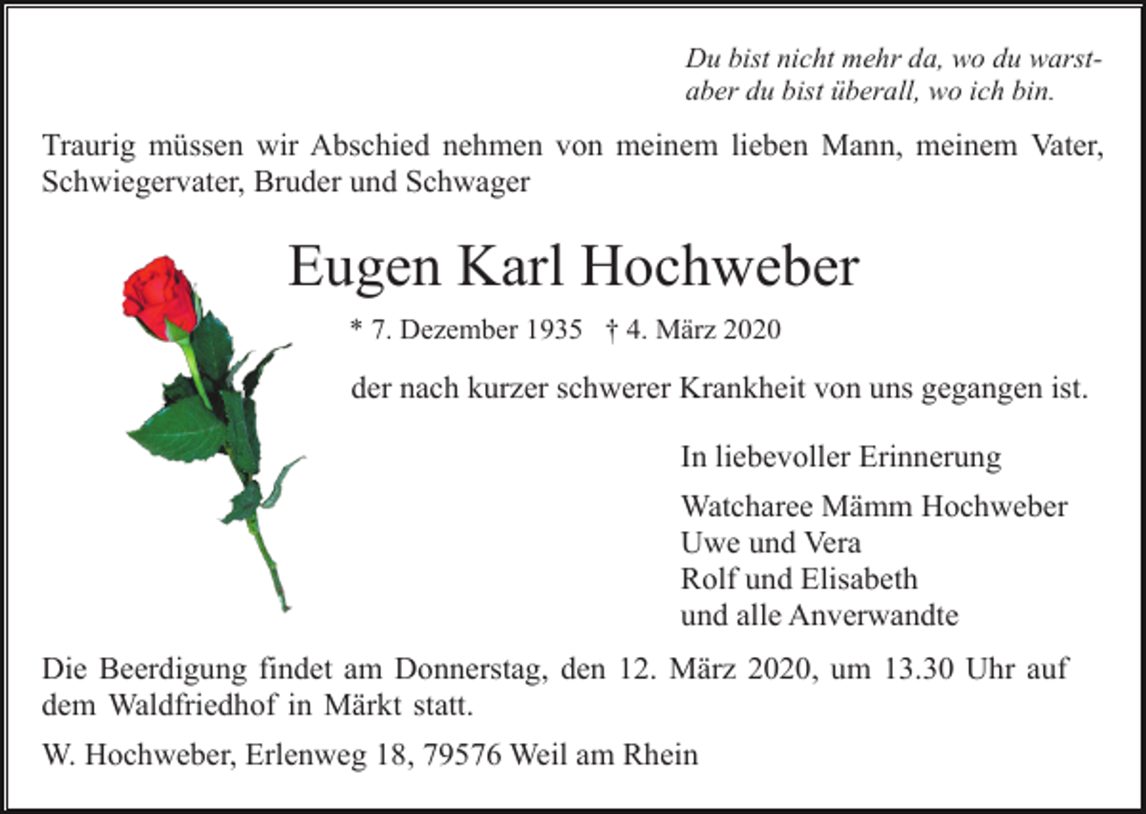 <p>Du bist nicht mehr da, wo du warstaber du bist überall, wo ich bin.</p><p>Traurig müssen wir Abschied nehmen von meinem lieben Mann, meinem Vater,<br />Schwiegervater, Bruder und Schwager</p><p>Eugen Karl Hochweber<br />* 7. Dezember 1935 † 4. März 2020</p><p>der nach kurzer schwerer Krankheit von uns gegangen ist.<br />In liebevoller Erinnerung<br />Watcharee Mämm Hochweber<br />Uwe und Vera<br />Rolf und Elisabeth<br />und alle Anverwandte<br />Die Beerdigung findet am Donnerstag, den 12. März 2020, um 13.30 Uhr auf<br />dem Waldfriedhof in Märkt statt.<br />W. Hochweber, Erlenweg 18, 79576 Weil am Rhein</p>