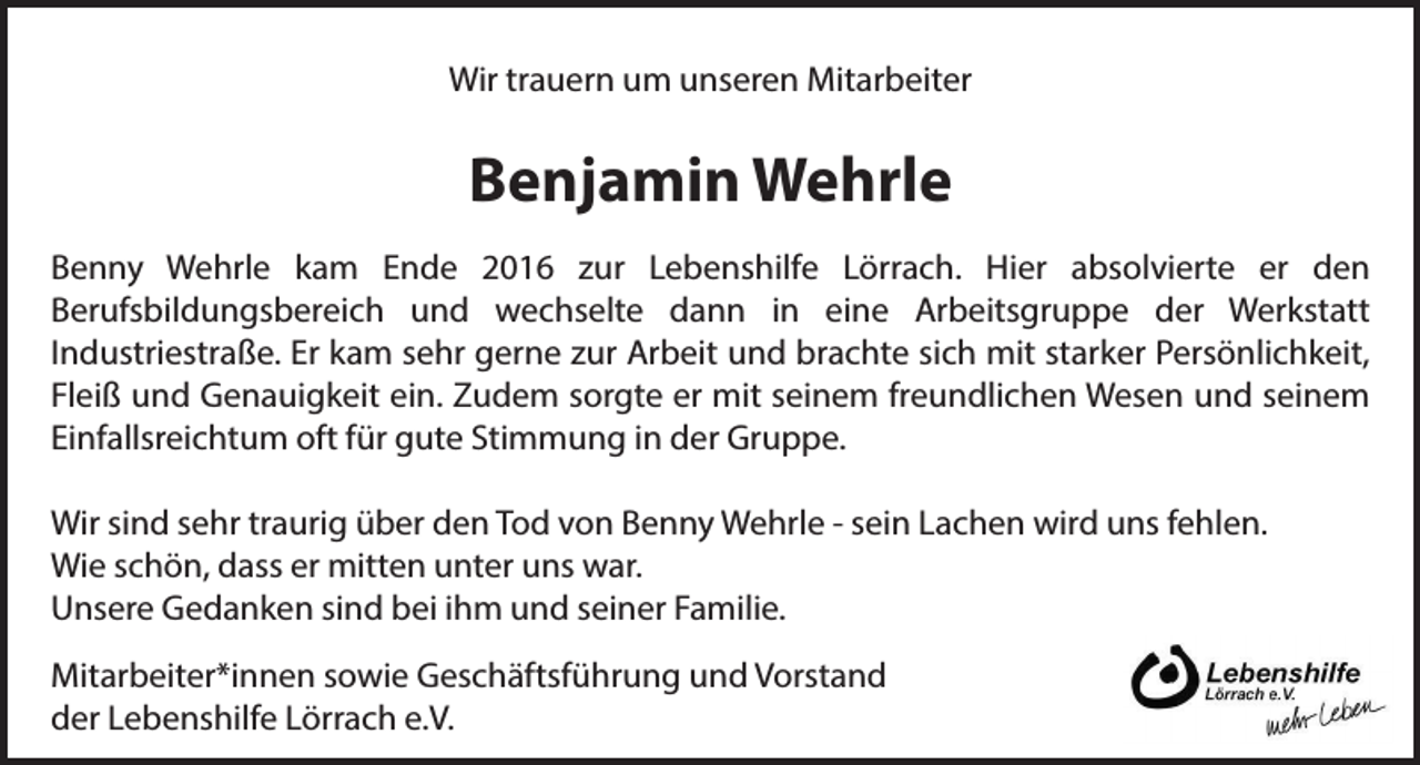 <p>Wir trauern um unseren Mitarbeiter</p><p>Benjamin Wehrle<br />Benny Wehrle kam Ende 2016 zur Lebenshilfe Lörrach. Hier absolvierte er den<br />Berufsbildungsbereich und wechselte dann in eine Arbeitsgruppe der Werkstatt<br />Industriestraße. Er kam sehr gerne zur Arbeit und brachte sich mit starker Persönlichkeit,<br />Fleiß und Genauigkeit ein. Zudem sorgte er mit seinem freundlichen Wesen und seinem<br />Einfallsreichtum oft für gute Stimmung in der Gruppe.<br />Wir sind sehr traurig über den Tod von Benny Wehrle - sein Lachen wird uns fehlen.<br />Wie schön, dass er mitten unter uns war.<br />Unsere Gedanken sind bei ihm und seiner Familie.<br />Mitarbeiter*innen sowie Geschäftsführung und Vorstand<br />der Lebenshilfe Lörrach e.V.</p>