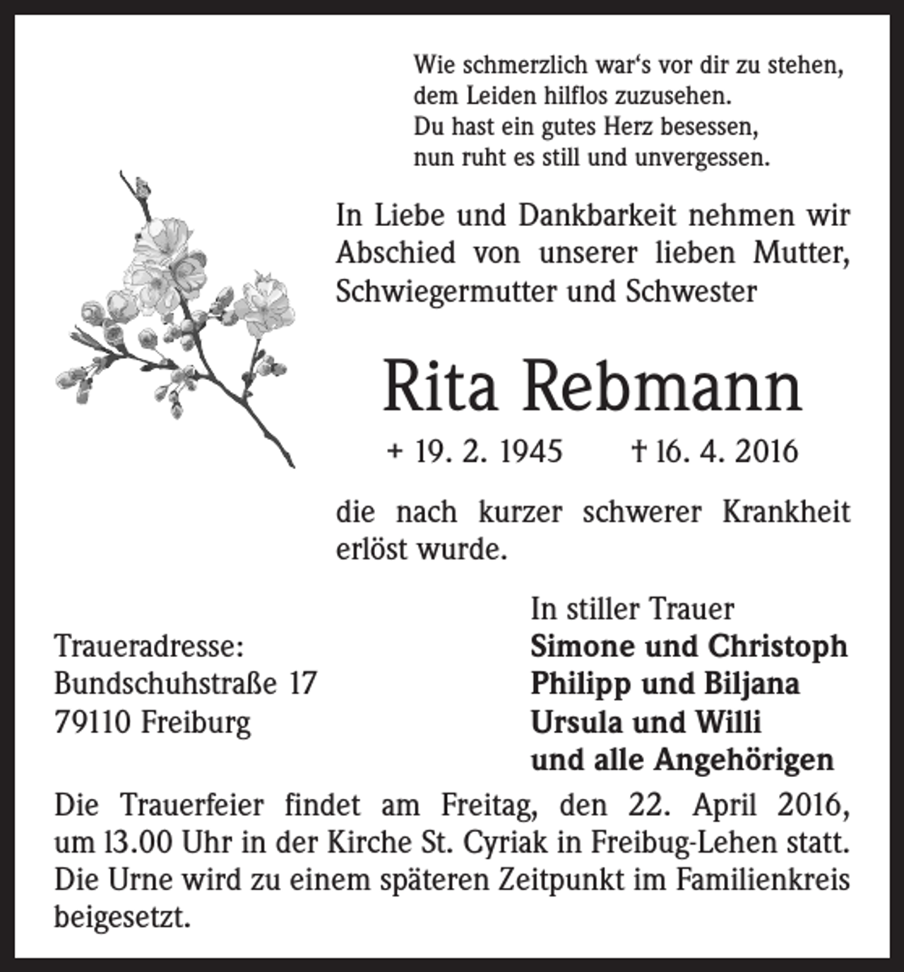 <p>Wie schmerzlich war‘s vor dir zu stehen,<br />dem Leiden hilflos zuzusehen.<br />Du hast ein gutes Herz besessen,<br />nun ruht es still und unvergessen.</p><p>In Liebe und Dankbarkeit nehmen wir<br />Abschied von unserer lieben Mutter,<br />Schwiegermutter und Schwester</p><p>Rita Rebmann<br />+ 19. 2. 1945 † l6. 4. 2016<br />die nach kurzer schwerer Krankheit<br />erlöst wurde.</p><p>In stiller Trauer<br />Traueradresse:<br />Simone und Christoph<br />Bundschuhstraße 17<br />Philipp und Biljana<br />79110 Freiburg Ursula und Willi<br />und alle Angehörigen<br />Die Trauerfeier findet am Freitag, den 22. April 2016,<br />um l3.00 Uhr in der Kirche St. Cyriak in Freibug-Lehen statt.<br />Die Urne wird zu einem späteren Zeitpunkt im Familienkreis<br />beigesetzt.</p>