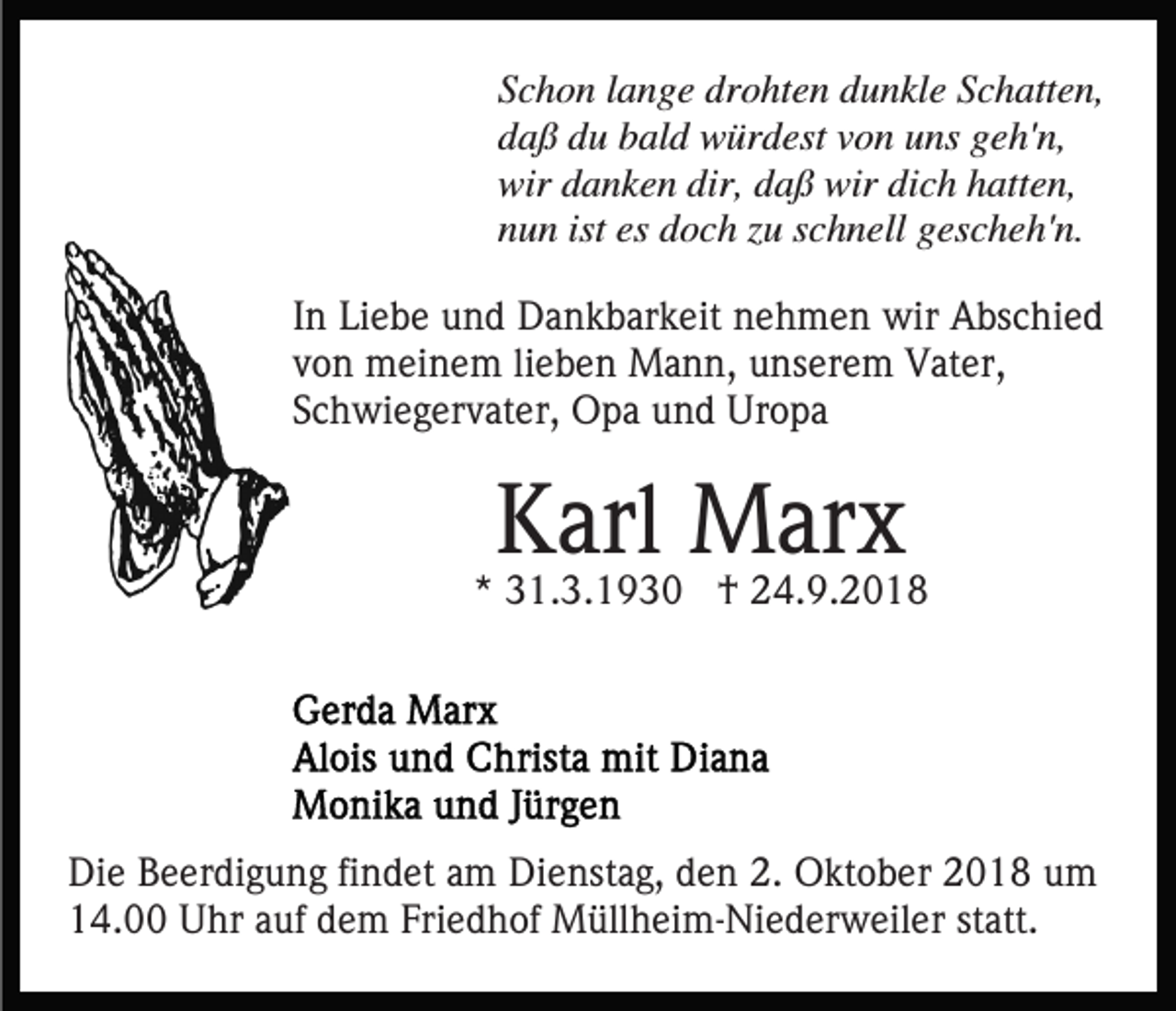 <p>Schon lange drohten dunkle Schatten,<br />daß du bald würdest von uns geh'n,<br />wir danken dir, daß wir dich hatten,<br />nun ist es doch zu schnell gescheh'n.<br />In Liebe und Dankbarkeit nehmen wir Abschied<br />von meinem lieben Mann, unserem Vater,<br />Schwiegervater, Opa und Uropa</p><p>Karl Marx</p><p>* 31.3.1930 † 24.9.2018</p><p>Die Beerdigung findet am Dienstag, den 2. Oktober 2018 um<br />14.00 Uhr auf dem Friedhof Müllheim-Niederweiler statt.</p>