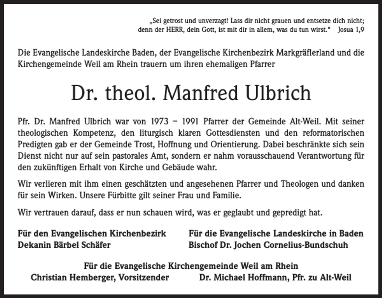 <p>„Sei getrost und unverzagt! Lass dir nicht grauen und entsetze dich nicht;<br />denn der HERR, dein Gott, ist mit dir in allem, was du tun wirst.“ Josua 1,9</p><p>Die Evangelische Landeskirche Baden, der Evangelische Kirchenbezirk Markgräflerland und die<br />Kirchengemeinde Weil am Rhein trauern um ihren ehemaligen Pfarrer</p><p>Dr. theol. Manfred Ulbrich<br />Pfr. Dr. Manfred Ulbrich war von 1973 – 1991 Pfarrer der Gemeinde Alt-Weil. Mit seiner<br />­theologischen Kompetenz, den liturgisch klaren Gottesdiensten und den reformatorischen<br />­Predigten gab er der Gemeinde Trost, Hoffnung und Orientierung. Dabei beschränkte sich sein<br />Dienst nicht nur auf sein pastorales Amt, sondern er nahm vorausschauend Verantwortung für<br />den zukünftigen Erhalt von Kirche und Gebäude wahr.<br />Wir verlieren mit ihm einen geschätzten und angesehenen Pfarrer und Theologen und danken<br />für sein Wirken. Unsere Fürbitte gilt seiner Frau und Familie.<br />Wir vertrauen darauf, dass er nun schauen wird, was er geglaubt und gepredigt hat.<br />Für den Evangelischen Kirchenbezirk<br />Dekanin Bärbel Schäfer</p><p>Für die Evangelische Landeskirche in Baden<br />Bischof Dr. Jochen Cornelius-Bundschuh</p><p>Für die Evangelische Kirchengemeinde Weil am Rhein<br />Christian Hemberger, Vorsitzender Dr. Michael Hoffmann, Pfr. zu Alt-Weil</p>