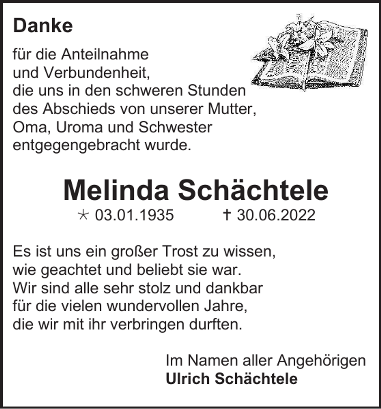 <p>Danke<br />für die Anteilnahme<br />und Verbundenheit,<br />die uns in den schweren Stunden<br />des Abschieds von unserer Mutter,<br />Oma, Uroma und Schwester<br />entgegengebracht wurde.</p><p>Melinda Schächtele<br /> 03.01.1935</p><p> 30.06.2022</p><p>Es ist uns ein großer Trost zu wissen,<br />wie geachtet und beliebt sie war.<br />Wir sind alle sehr stolz und dankbar<br />für die vielen wundervollen Jahre,<br />die wir mit ihr verbringen durften.<br />Im Namen aller Angehörigen<br />Ulrich Schächtele</p>