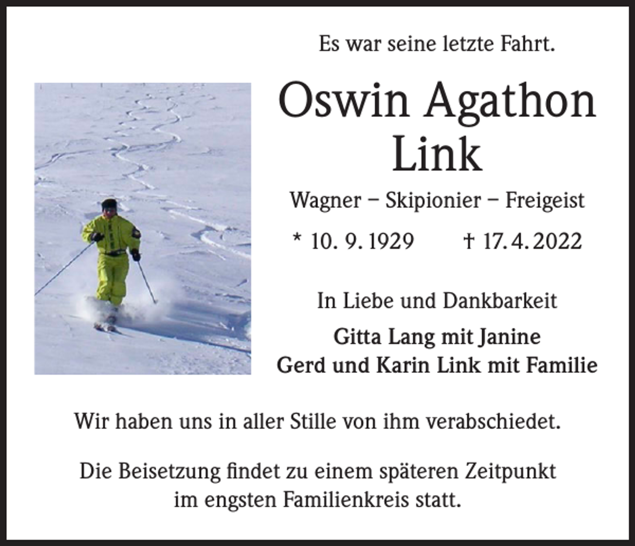 <p>Es war seine letzte Fahrt.</p><p>Oswin Agathon<br />Link<br />Wagner – Skipionier – Freigeist<br />* 10. 9. 1929 † 17. 4. 2022<br />In Liebe und Dankbarkeit<br />Gitta Lang mit Janine<br />Gerd und Karin Link mit Familie<br />Wir haben uns in aller Stille von ihm verabschiedet.<br />Die Beisetzung findet zu einem späteren Zeitpunkt<br />im engsten Familienkreis statt.</p>