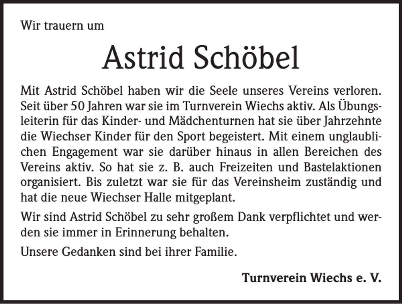 <p>Wir trauern um</p><p>Astrid Schöbel<br />Mit Astrid Schöbel haben wir die Seele unseres Vereins verloren.<br />Seit über 50 Jahren war sie im Turnverein Wiechs aktiv. Als Übungsleiterin für das Kinder- und Mädchenturnen hat sie über Jahrzehnte<br />die Wiechser Kinder für den Sport begeistert. Mit ­einem unglaublichen Engagement war sie darüber hinaus in allen Bereichen des<br />Vereins aktiv. So hat sie z. B. auch Freizeiten und Bastelaktionen<br />organisiert. Bis zuletzt war sie für das Vereinsheim zuständig und<br />hat die neue Wiechser Halle mitgeplant.<br />Wir sind Astrid Schöbel zu sehr großem Dank verpflichtet und werden sie immer in Erinnerung behalten.<br />Unsere Gedanken sind bei ihrer Familie.<br />Turnverein Wiechs e. V.</p>