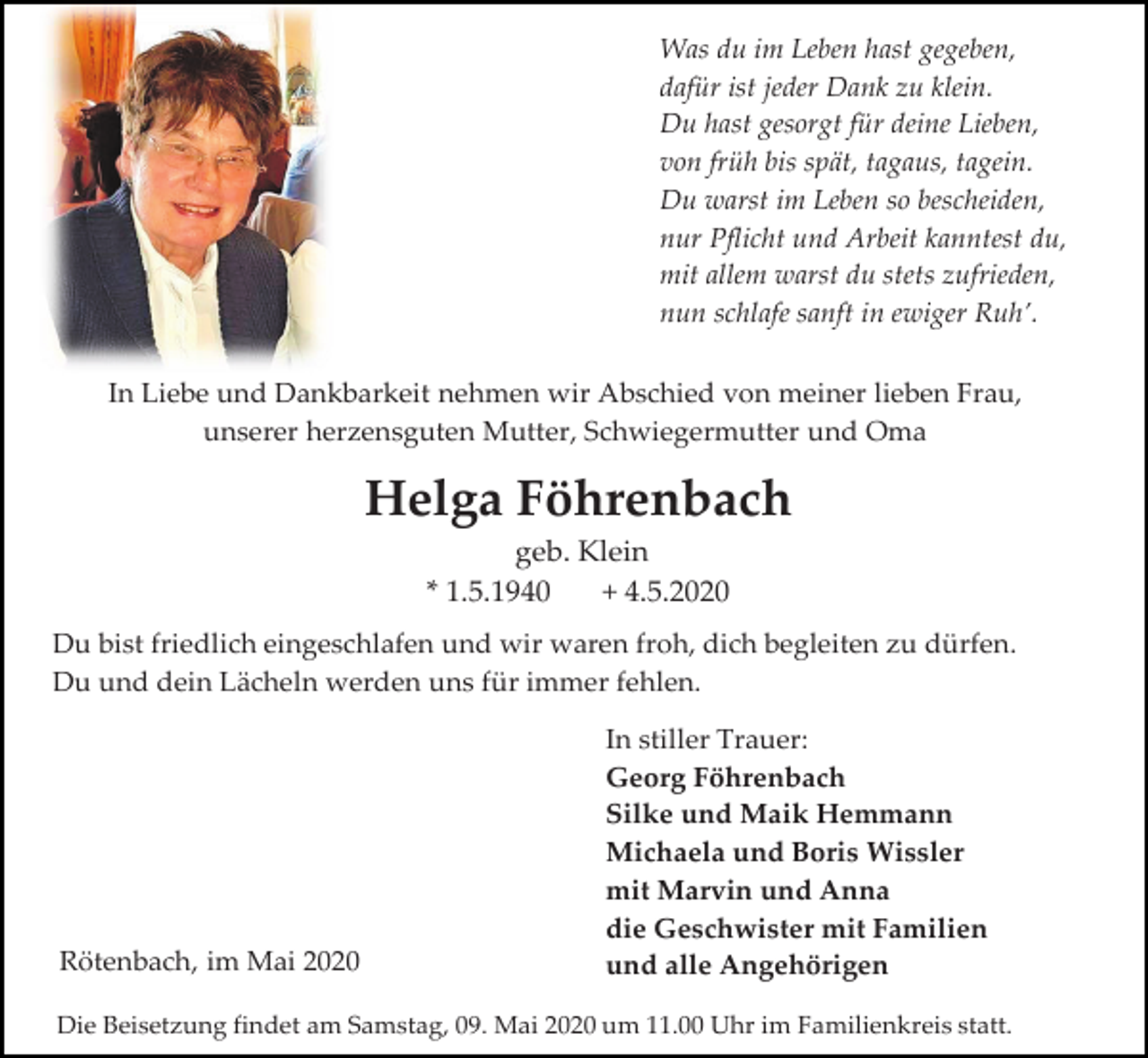 <p>Was du im Leben hast gegeben,<br />dafür ist jeder Dank zu klein.<br />Du hast gesorgt für deine Lieben,<br />von früh bis spät, tagaus, tagein.<br />Du warst im Leben so bescheiden,<br />nur Pflicht und Arbeit kanntest du,<br />mit allem warst du stets zufrieden,<br />nun schlafe sanft in ewiger Ruh’.<br />In Liebe und Dankbarkeit nehmen wir Abschied von meiner lieben Frau,<br />unserer herzensguten Mutter, Schwiegermutter und Oma</p><p>Helga Föhrenbach<br />geb. Klein<br />* 1.5.1940<br />+ 4.5.2020<br />Du bist friedlich eingeschlafen und wir waren froh, dich begleiten zu dürfen.<br />Du und dein Lächeln werden uns für immer fehlen.</p><p>Rötenbach, im Mai 2020</p><p>In stiller Trauer:<br />Georg Föhrenbach<br />Silke und Maik Hemmann<br />Michaela und Boris Wissler<br />mit Marvin und Anna<br />die Geschwister mit Familien<br />und alle Angehörigen</p><p>Die Beisetzung findet am Samstag, 09. Mai 2020 um 11.00 Uhr im Familienkreis statt.</p>