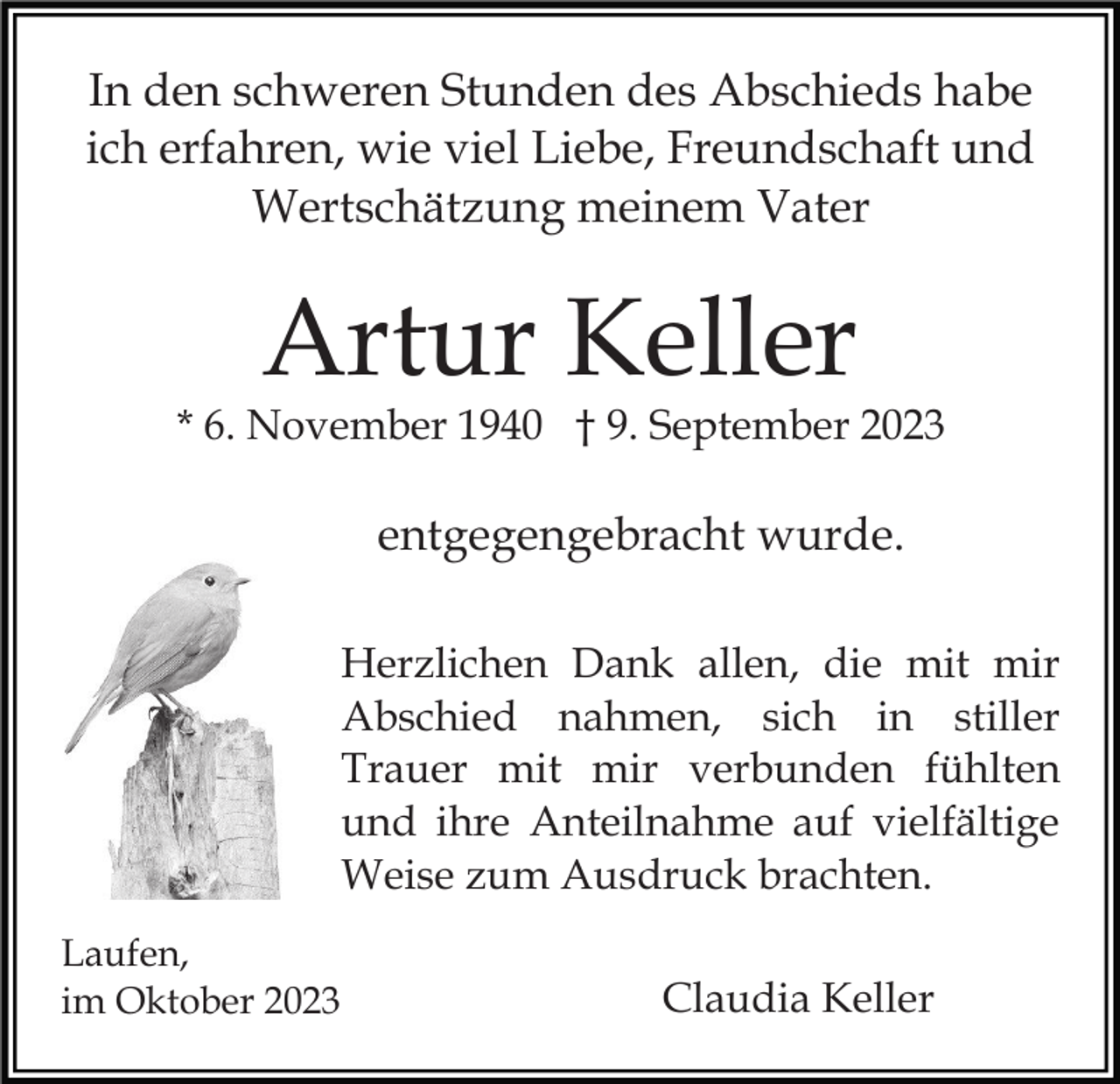 <p>In den schweren Stunden des Abschieds habe<br />ich erfahren, wie viel Liebe, Freundschaft und<br />Wertschätzung meinem Vater</p><p>Artur Keller</p><p>* 6. November 1940 † 9. September 2023</p><p>entgegengebracht wurde.<br />Herzlichen Dank allen, die mit mir<br />Abschied nahmen, sich in stiller<br />Trauer mit mir verbunden fühlten<br />und ihre Anteilnahme auf vielfältige<br />Weise zum Ausdruck brachten.<br />Laufen,<br />im Oktober 2023</p><p>Claudia Keller</p>