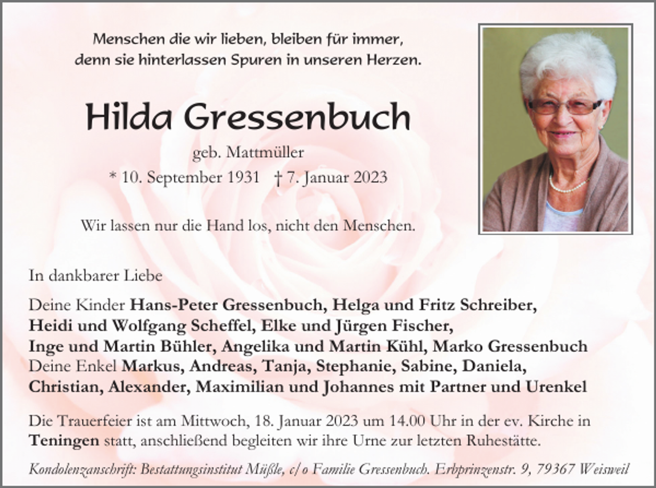 <p>Menschen die wir lieben, bleiben für immer,<br />denn sie hinterlassen Spuren in unseren Herzen.</p><p>Hilda Gressenbuch<br />geb. Mattmüller<br />* 10. September 1931 † 7. Januar 2023<br />Wir lassen nur die Hand los, nicht den Menschen.</p><p>In dankbarer Liebe<br />Deine Kinder Hans-Peter Gressenbuch, Helga und Fritz Schreiber,<br />Heidi und Wolfgang Scheffel, Elke und Jürgen Fischer,<br />Inge und Martin Bühler, Angelika und Martin Kühl, Marko Gressenbuch<br />Deine Enkel Markus, Andreas, Tanja, Stephanie, Sabine, Daniela,<br />Christian, Alexander, Maximilian und Johannes mit Partner und Urenkel<br />Die Trauerfeier ist am Mittwoch, 18. Januar 2023 um 14.00 Uhr in der ev. Kirche in<br />Teningen statt, anschließend begleiten wir ihre Urne zur letzten Ruhestätte.<br />Kondolenzanschrift: Bestattungsinstitut Müßle, c/o Familie Gressenbuch. Erbprinzenstr. 9, 79367 Weisweil</p>