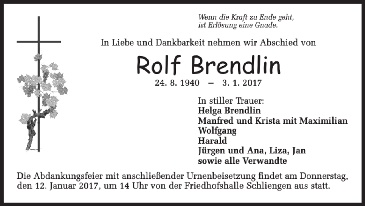<p>Wenn die Kraft zu Ende geht,<br />ist Erlösung eine Gnade.</p><p>In Liebe und Dankbarkeit nehmen wir Abschied von</p><p>Rolf Brendlin<br />24. 8. 1940 – 3. 1. 2017</p><p>In stiller Trauer:<br />Helga Brendlin<br />Manfred und Krista mit Maximilian<br />Wolfgang<br />Harald<br />Jürgen und Ana, Liza, Jan<br />sowie alle Verwandte<br />Die Abdankungsfeier mit anschließender Urnenbeisetzung findet am Donnerstag,<br />den 12. Januar 2017, um 14 Uhr von der Friedhofshalle Schliengen aus statt.</p>