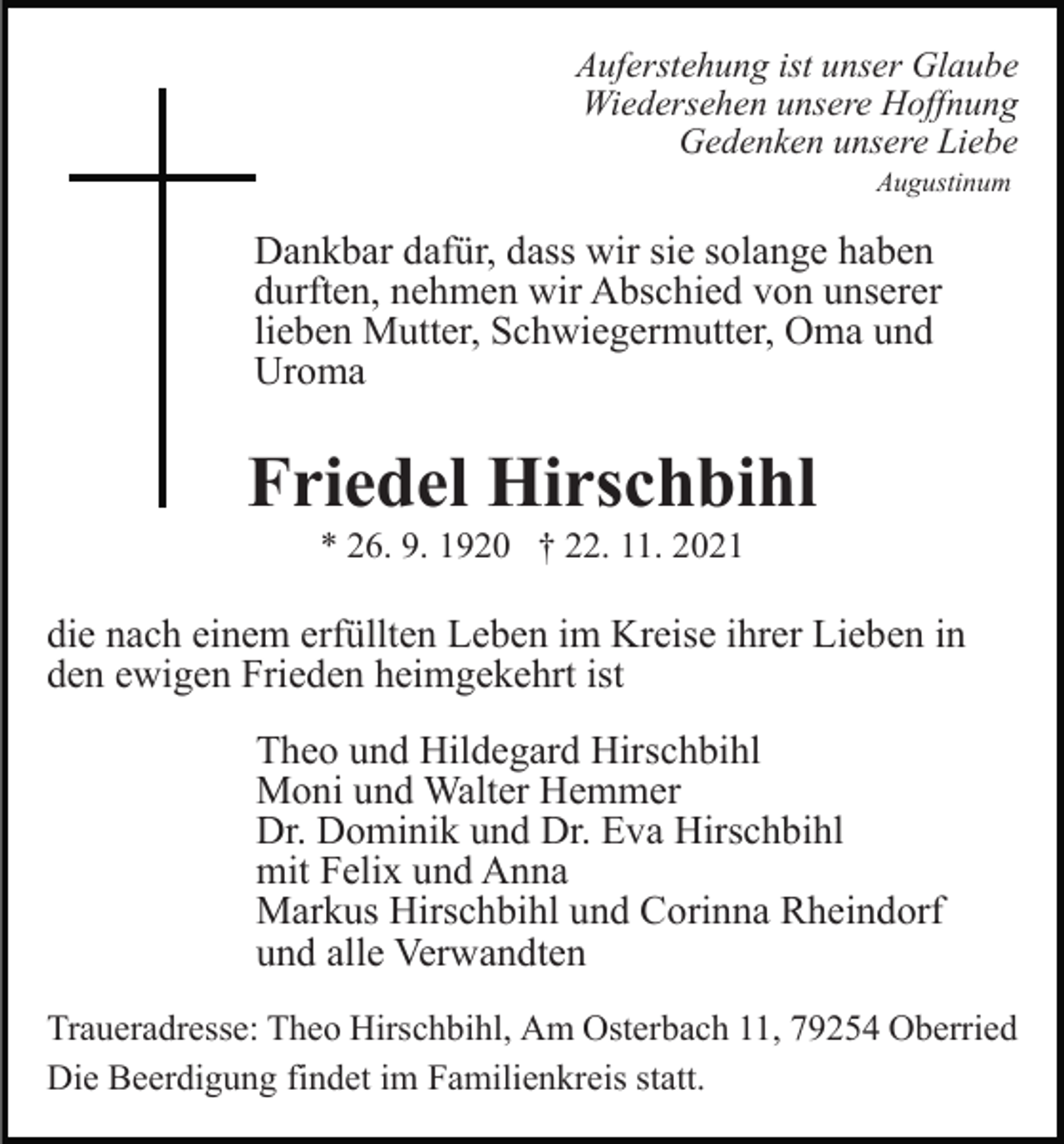 <p>Auferstehung ist unser Glaube<br />Wiedersehen unsere Hoffnung<br />Gedenken unsere Liebe<br />Augustinum</p><p>Dankbar dafür, dass wir sie solange haben<br />durften, nehmen wir Abschied von unserer<br />lieben Mutter, Schwiegermutter, Oma und<br />Uroma</p><p>Friedel Hirschbihl<br />* 26. 9. 1920 † 22. 11. 2021</p><p>die nach einem erfüllten Leben im Kreise ihrer Lieben in<br />den ewigen Frieden heimgekehrt ist<br />Theo und Hildegard Hirschbihl<br />Moni und Walter Hemmer<br />Dr. Dominik und Dr. Eva Hirschbihl<br />mit Felix und Anna<br />Markus Hirschbihl und Corinna Rheindorf<br />und alle Verwandten<br />Traueradresse: Theo Hirschbihl, Am Osterbach 11, 79254 Oberried<br />Die Beerdigung findet im Familienkreis statt.</p>