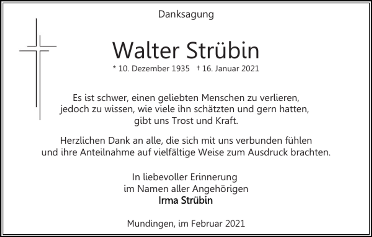 <p>Danksagung</p><p>Walter Strübin<br />* 10. Dezember 1935 † 16. Januar 2021</p><p>Es ist schwer, einen geliebten Menschen zu verlieren,<br />jedoch zu wissen, wie viele ihn schätzten und gern hatten,<br />gibt uns Trost und Kraft.<br />Herzlichen Dank an alle, die sich mit uns verbunden fühlen<br />und ihre Anteilnahme auf vielfältige Weise zum Ausdruck brachten.<br />In liebevoller Erinnerung<br />im Namen aller Angehörigen<br />Mundingen, im Februar 2021</p>