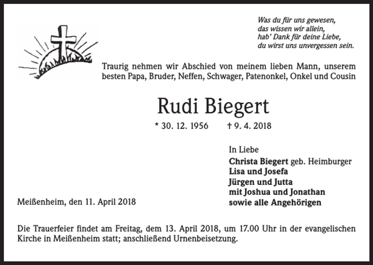<p>Was du für uns gewesen,<br />das wissen wir allein,<br />hab’ Dank für deine Liebe,<br />du wirst uns unvergessen sein.</p><p>Traurig nehmen wir Abschied von meinem lieben Mann, unserem<br />besten Papa, Bruder, Neffen, Schwager, Patenonkel, Onkel und Cousin</p><p>Rudi Biegert<br />* 30. 12. 1956 † 9. 4. 2018</p><p>Meißenheim, den 11. April 2018</p><p>In Liebe<br />Christa Biegert geb. Heimburger<br />Lisa und Josefa<br />Jürgen und Jutta<br />mit Joshua und Jonathan<br />sowie alle Angehörigen</p><p>Die Trauerfeier findet am Freitag, dem 13. April 2018, um 17.00 Uhr in der evangelischen<br />Kirche in Meißenheim statt; anschließend Urnenbeisetzung.</p>