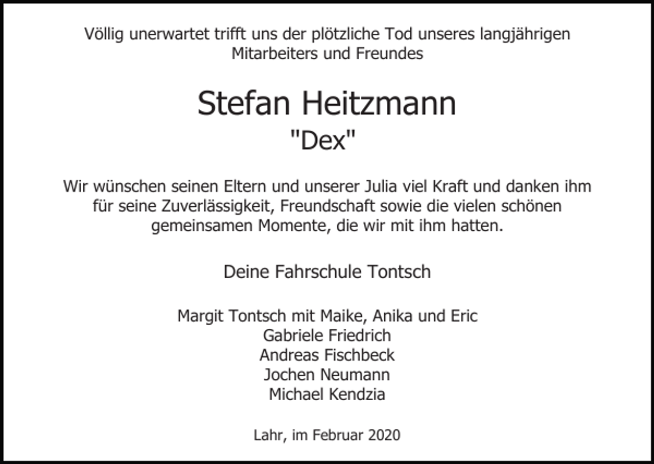 <p>Völlig unerwartet trifft uns der plötzliche Tod unseres langjährigen<br />Mitarbeiters und Freundes</p><p>Stefan Heitzmann<br />"Dex"<br />Wir wünschen seinen Eltern und unserer Julia viel Kraft und danken ihm<br />für seine Zuverlässigkeit, Freundschaft sowie die vielen schönen<br />gemeinsamen Momente, die wir mit ihm hatten.</p><p>Deine Fahrschule Tontsch<br />Margit Tontsch mit Maike, Anika und Eric<br />Gabriele Friedrich<br />Andreas Fischbeck<br />Jochen Neumann<br />Michael Kendzia<br />Lahr, im Februar 2020</p>