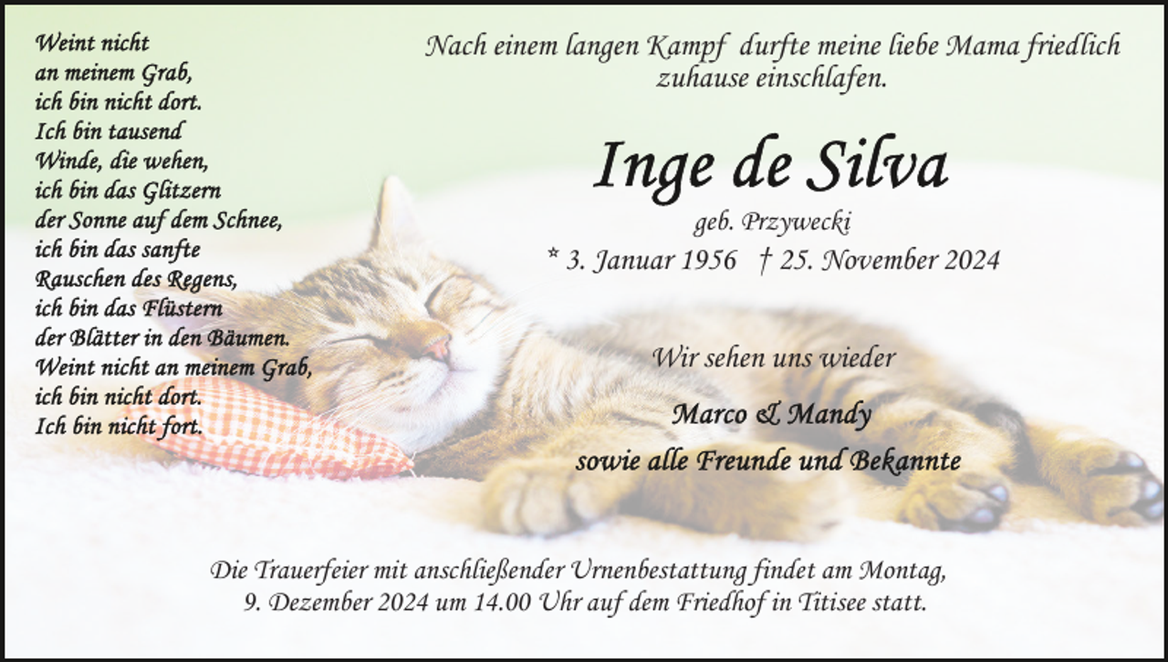 <p>Nach einem langen Kampf durfte meine liebe Mama friedlich<br />zuhause einschlafen.</p><p>geb. Przywecki</p><p>* 3. Januar 1956 † 25. November 2024<br />Wir sehen uns wieder</p><p>Die Trauerfeier mit anschließender Urnenbestattung findet am Montag,<br />9. Dezember 2024 um 14.00 Uhr auf dem Friedhof in Titisee statt.</p>