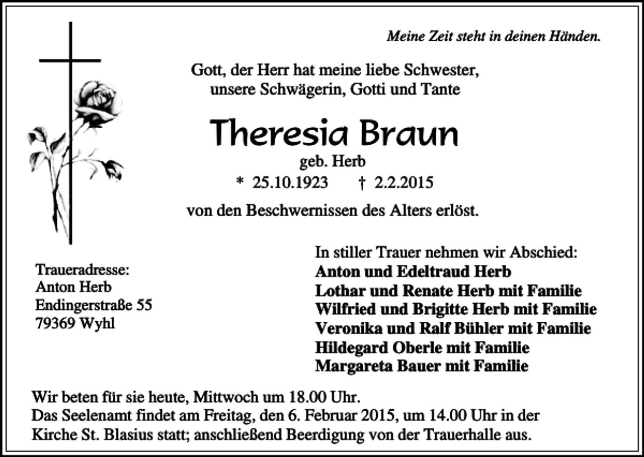 <p>Meine Zeit steht in deinen Händen.</p><p>Gott, der Herr hat meine liebe Schwester,<br />unsere Schwägerin, Gotti und Tante</p><p>Theresia Braun<br />geb. Herb<br />* 25.10.1923<br />† 2.2.2015</p><p>von den Beschwernissen des Alters erlöst.<br />Traueradresse:<br />Anton Herb<br />Endingerstraße 55<br />79369 Wyhl</p><p>In stiller Trauer nehmen wir Abschied:<br />Anton und Edeltraud Herb<br />Lothar und Renate Herb mit Familie<br />Wilfried und Brigitte Herb mit Familie<br />Veronika und Ralf Bühler mit Familie<br />Hildegard Oberle mit Familie<br />Margareta Bauer mit Familie</p><p>Wir beten für sie heute, Mittwoch um 18.00 Uhr.<br />Das Seelenamt findet am Freitag, den 6. Februar 2015, um 14.00 Uhr in der<br />Kirche St. Blasius statt; anschließend Beerdigung von der Trauerhalle aus.</p>
