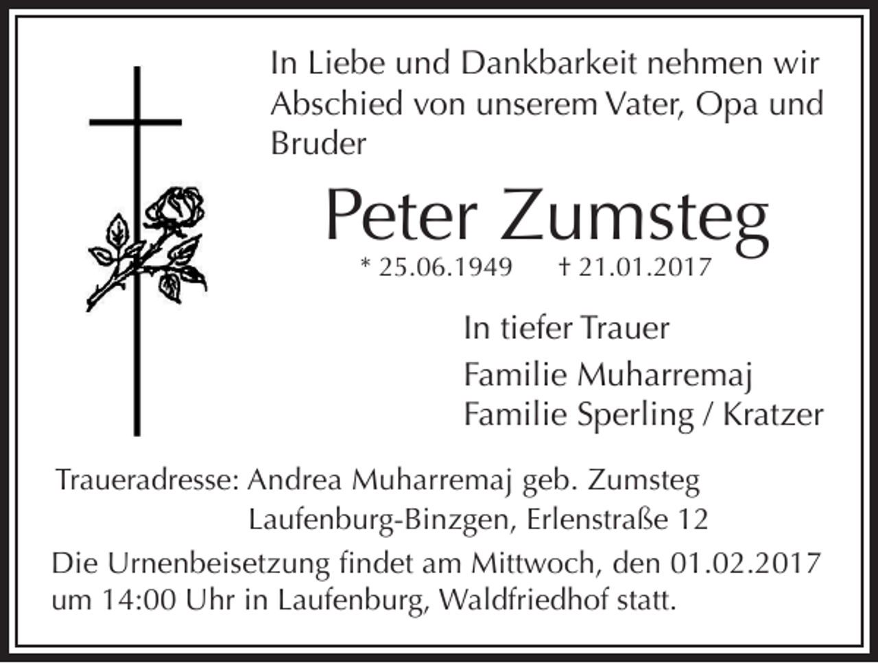 <p>In Liebe und Dankbarkeit nehmen wir<br />Abschied von unserem Vater, Opa und<br />Bruder</p><p>Peter Zumsteg<br />* 25.06.1949</p><p>† 21.01.2017</p><p>In tiefer Trauer<br />Familie Muharremaj<br />Familie Sperling / Kratzer</p><p>Traueradresse: Andrea Muharremaj geb. Zumsteg<br />Laufenburg-Binzgen, Erlenstraße 12<br />Die Urnenbeisetzung findet am Mittwoch, den 01.02.2017<br />um 14:00 Uhr in Laufenburg, Waldfriedhof statt.</p>