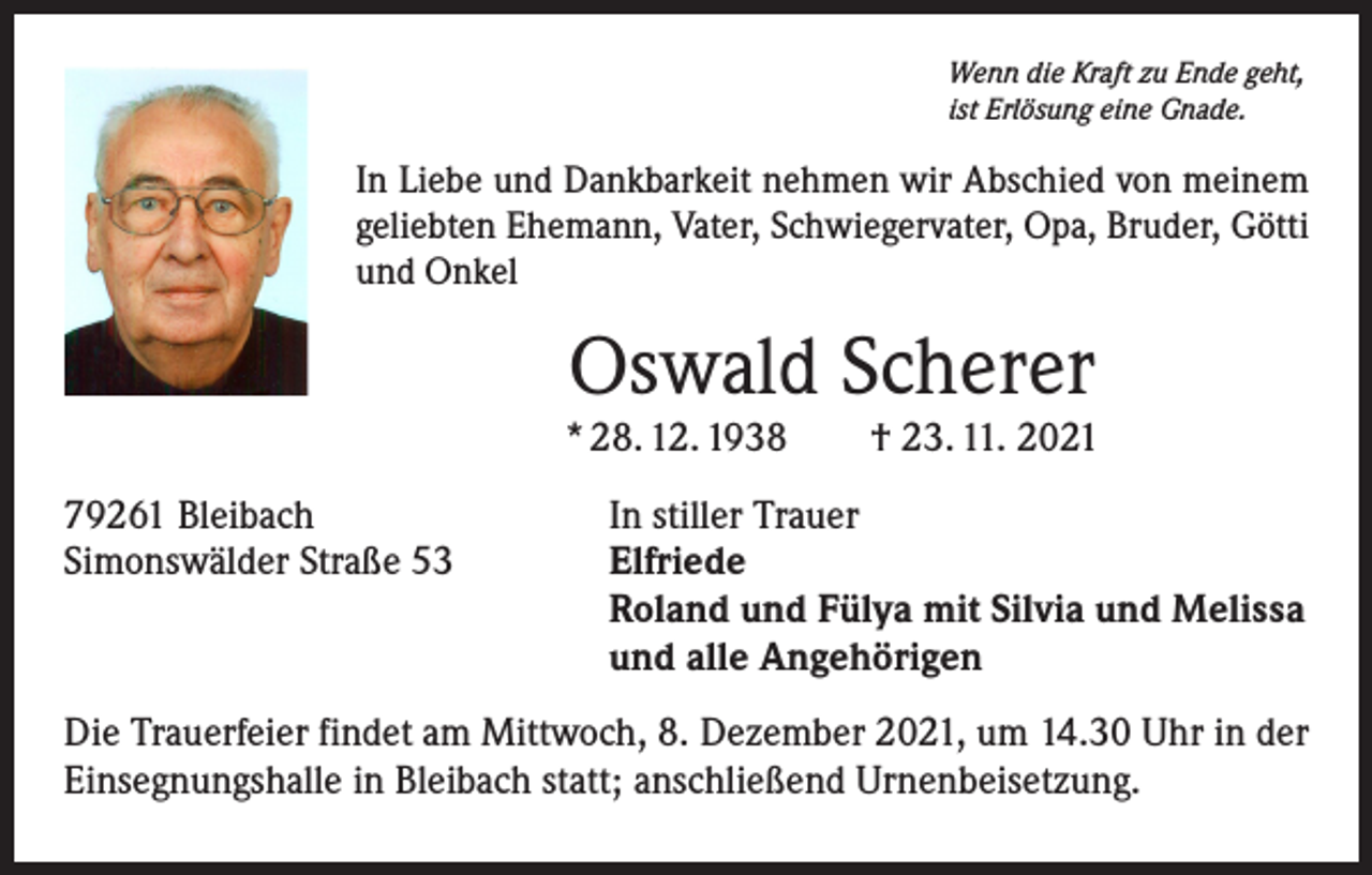 <p>Wenn die Kraft zu Ende geht,<br />ist Erlösung eine Gnade.</p><p>In Liebe und Dankbarkeit nehmen wir Abschied von meinem<br />geliebten Ehemann, Vater, Schwiegervater, Opa, Bruder, Götti<br />und Onkel</p><p>Oswald Scherer</p><p>* 28. 12. 1938 † 23. 11. 2021<br />79261 Bleibach<br />In stiller Trauer<br />Simonswälder Straße 53 Elfriede<br />Roland und Fülya mit Silvia und Melissa<br />und alle Angehörigen<br />Die Trauerfeier findet am Mittwoch, 8. Dezember 2021, um 14.30 Uhr in der<br />Einsegnungshalle in Bleibach statt; anschließend Urnenbeisetzung.</p>