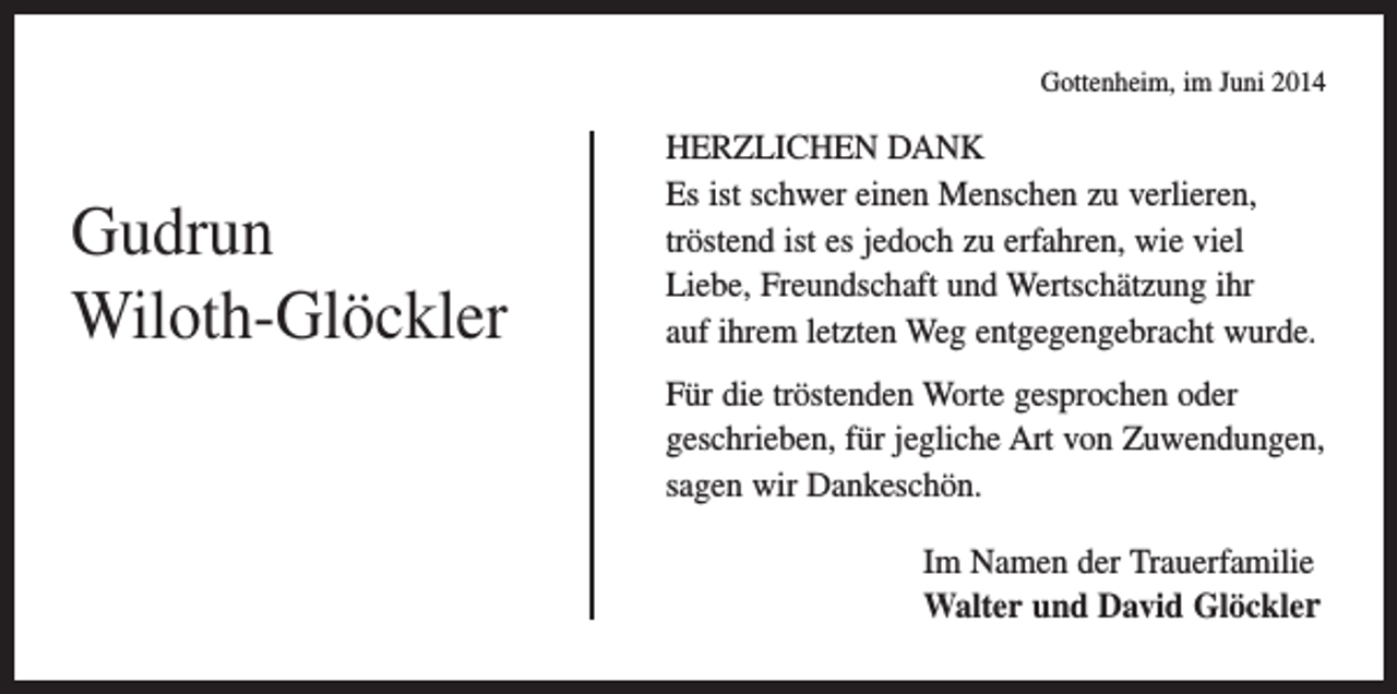 <p>Gottenheim, im Juni 2014</p><p>Gudrun<br />Wiloth-Glöckler</p><p>HERZLICHEN DANK<br />Es ist schwer einen Menschen zu verlieren,<br />tröstend ist es jedoch zu erfahren, wie viel<br />Liebe, Freundschaft und Wertschätzung ihr<br />auf ihrem letzten Weg entgegengebracht wurde.<br />Für die tröstenden Worte gesprochen oder<br />geschrieben, für jegliche Art von Zuwendungen,<br />sagen wir Dankeschön.<br />Im Namen der Trauerfamilie<br />Walter und David Glöckler</p>