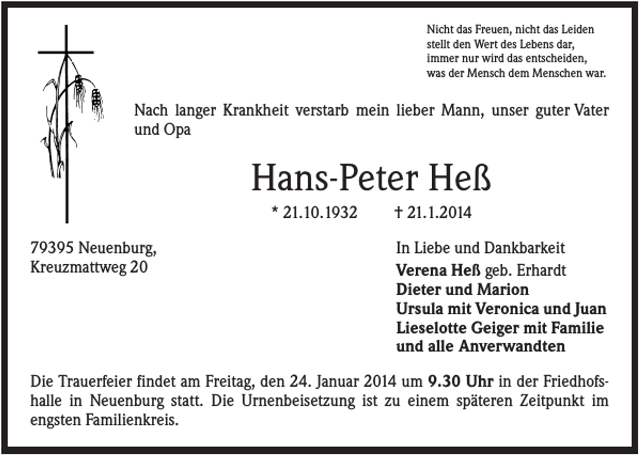 <p>Nicht das Freuen, nicht das Leiden<br />stellt den Wert des Lebens dar,<br />immer nur wird das entscheiden,<br />was der Mensch dem Menschen war.</p><p>Nach langer Krankheit verstarb mein lieber Mann, unser guter Vater<br />und Opa</p><p>Hans-Peter Heß<br />* 21.10.1932<br />79395 Neuenburg,<br />Kreuzmattweg 20</p><p>† 21.1.2014<br />In Liebe und Dankbarkeit<br />Verena Heß geb. Erhardt<br />Dieter und Marion<br />Ursula mit Veronica und Juan<br />Lieselotte Geiger mit Familie<br />und alle Anverwandten</p><p>Die Trauerfeier findet am Freitag, den 24. Januar 2014 um 9.30 Uhr in der Friedhofshalle in Neuenburg statt. Die Urnenbeisetzung ist zu einem späteren Zeitpunkt im<br />engsten Familienkreis.</p>