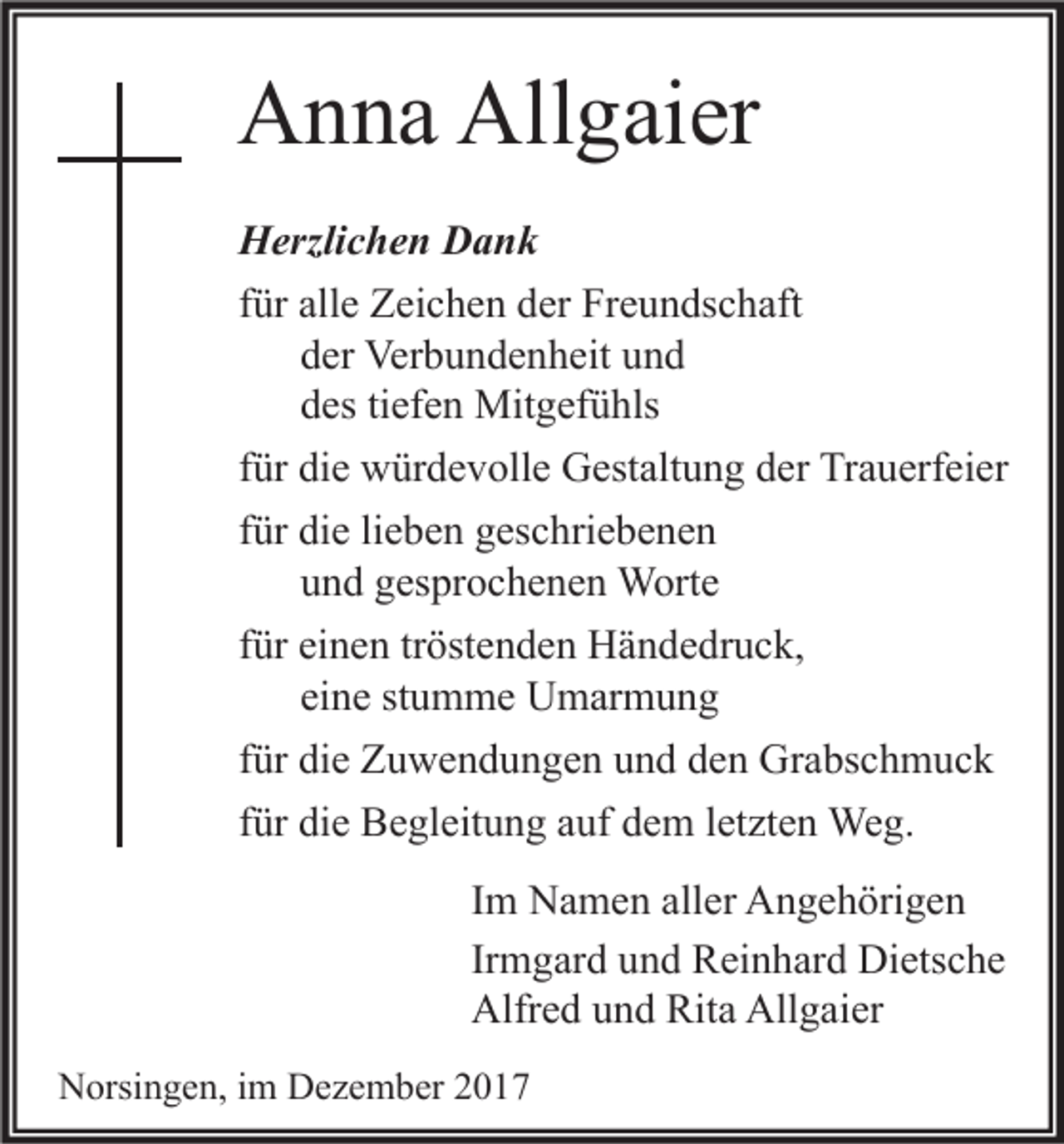 <p>AAnna<br />n n a All<br />Allgaier<br />g ai er<br />H erzli c h e n DDank<br />Herzlichen<br />ank<br />ffür<br />ür alle<br />all e Zeichen<br />Z ei c h e n der<br />d er Freundschaft<br />Fr e u n ds c h aft<br />der<br />d er Verbundenheit<br />Ver b u n d e n h eit und<br />und<br />d es tiefen<br />ti ef e n Mitgefühls<br />Mit g ef ü hls<br />des<br />ffür<br />ür die<br />di e würdevolle<br />w ür d e v oll e Gestaltung<br />G est alt u n g der<br />d er Trauerfeier<br />Tr a u erf ei er<br />lieben<br />ffür<br />ür die<br />di e li<br />e b e n geschriebenen<br />g es c hri e b e n e n<br />u n d gesprochenen<br />g es pr o c h e n e n Worte<br />W ort e<br />und<br />ffür<br />ür einen<br />ei n e n tr<br />öst e n d e n Händedruck,<br />H ä n d e dr u c k,<br />tröstenden<br />ei n e stumme<br />st u m m e Umarmung<br />U m ar m u n g<br />eine<br />ffür<br />ür die<br />di e Zuwendungen<br />Z u w e n d u n g e n und<br />u n d den<br />d e n Grabschmuck<br />Gr a bs c h m u c k<br />ffür<br />ür die<br />di e Begleitung<br />B e gl eit u n g auf<br />a uf dem<br />d e m lletzten<br />et zt e n Weg.<br />We g.<br />I m Namen<br />N a m e n aller<br />all er Angehörigen<br />A n g e h öri g e n<br />Im<br />Ir m g ar d und<br />u n d Reinhard<br />R ei n h ar d Dietsche<br />Di ets c h e<br />Irmgard<br />Alfr e d uund<br />n d Rit<br />a All<br />g ai er<br />Alfred<br />Rita<br />Allgaier<br />NNorsingen,<br />orsi n g e n, i im<br />m DDezember<br />e z e m b er 22</p>
