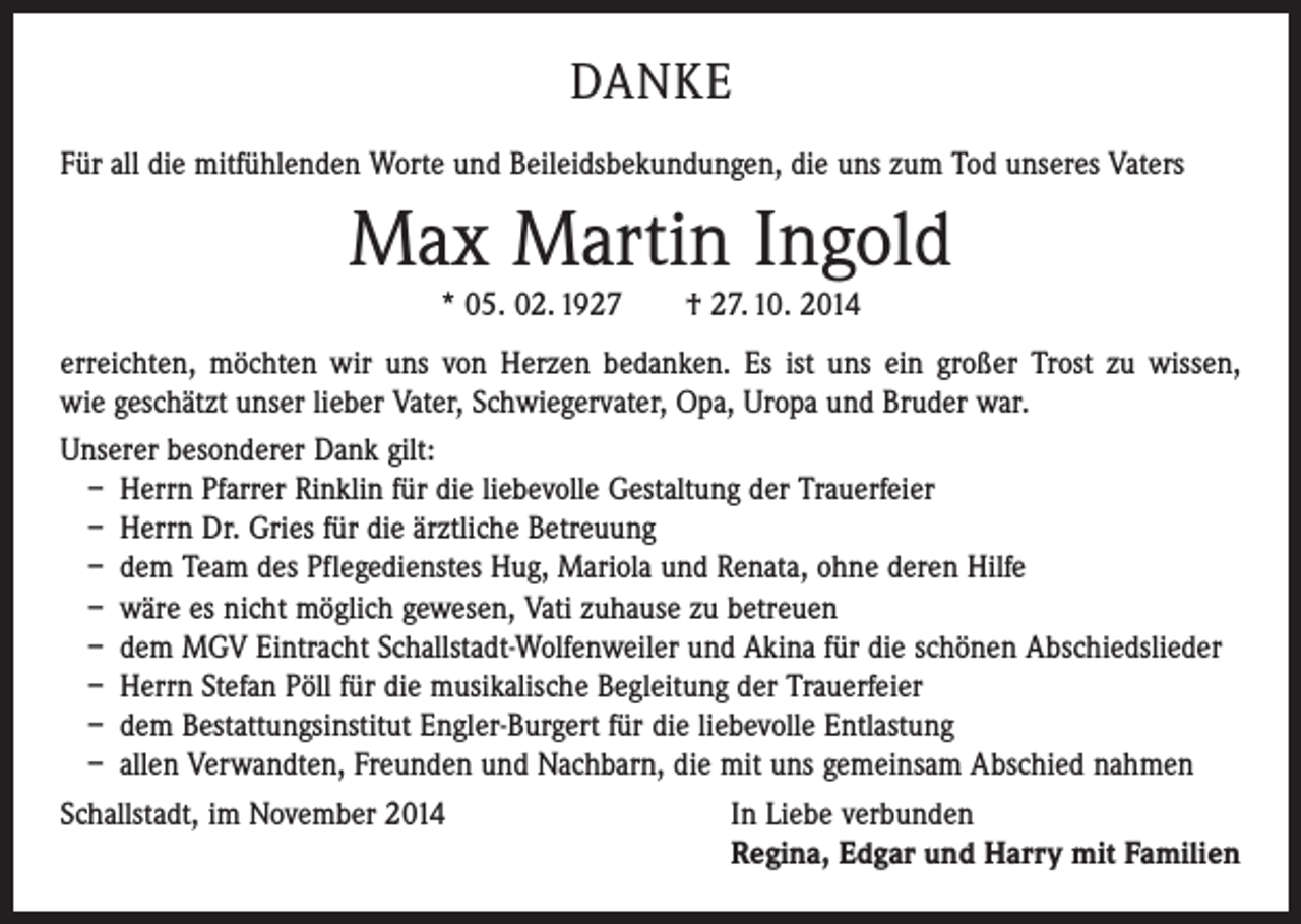 <p>DANKE<br />Für all die mitfühlenden Worte und Beileidsbekundungen, die uns zum Tod unseres Vaters</p><p>Max Martin Ingold<br />* 05. 02. 1927 † 27. 10. 2014</p><p>erreichten, möchten wir uns von Herzen bedanken. Es ist uns ein großer Trost zu ­wissen,<br />wie geschätzt unser lieber Vater, Schwiegervater, Opa, Uropa und Bruder war.<br />Unserer besonderer Dank gilt:<br />– Herrn Pfarrer Rinklin für die liebevolle Gestaltung der Trauerfeier<br />– Herrn Dr. Gries für die ärztliche Betreuung<br />– dem Team des Pflegedienstes Hug, Mariola und Renata, ohne deren Hilfe<br />– wäre es nicht möglich gewesen, Vati zuhause zu betreuen<br />– dem MGV Eintracht Schallstadt-Wolfenweiler und Akina für die schönen Abschiedslieder<br />– Herrn Stefan Pöll für die musikalische Begleitung der Trauerfeier<br />– dem Bestattungsinstitut Engler-Burgert für die liebevolle Entlastung<br />– allen Verwandten, Freunden und Nachbarn, die mit uns gemeinsam Abschied nahmen<br />Schallstadt, im November 2014<br />In Liebe verbunden</p><p>Regina, Edgar und Harry mit Familien</p>