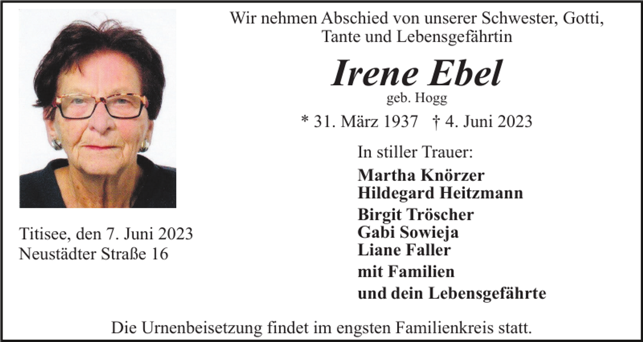 <p>Wir nehmen Abschied von unserer Schwester, Gotti,<br />Tante und Lebensgefährtin</p><p>Irene Ebel<br />geb. Hogg</p><p>* 31. März 1937 † 4. Juni 2023</p><p>Titisee, den 7. Juni 2023<br />Neustädter Straße 16</p><p>In stiller Trauer:<br />Martha Knörzer<br />Hildegard Heitzmann<br />Birgit Tröscher<br />Gabi Sowieja<br />Liane Faller<br />mit Familien<br />und dein Lebensgefährte</p><p>Die Urnenbeisetzung findet im engsten Familienkreis statt.</p>