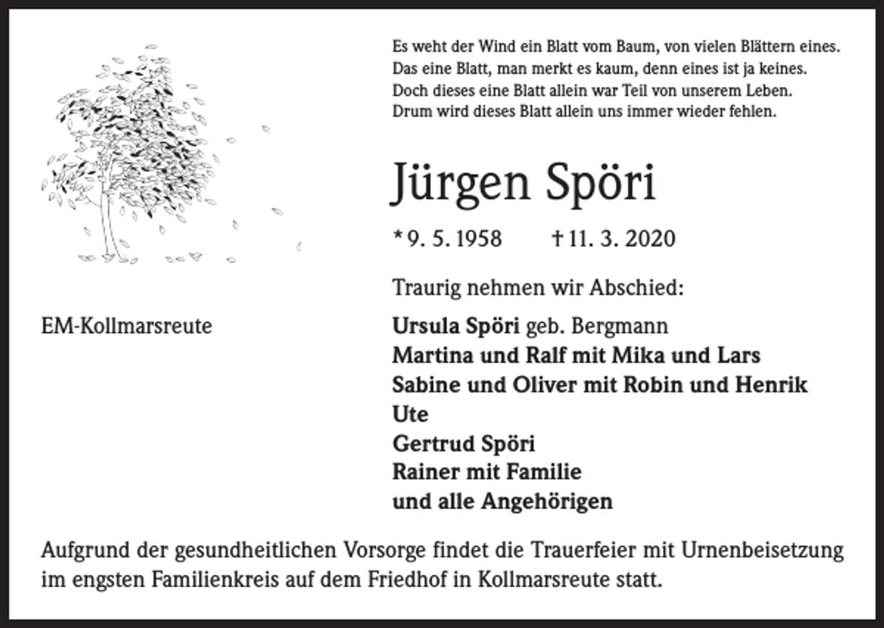 <p>Es weht der Wind ein Blatt vom Baum, von vielen Blättern eines.<br />Das eine Blatt, man merkt es kaum, denn eines ist ja keines.<br />Doch dieses eine Blatt allein war Teil von unserem Leben.<br />Drum wird dieses Blatt allein uns immer wieder fehlen.</p><p>Jürgen Spöri<br />* 9. 5. 1958 † 11. 3. 2020</p><p>Traurig nehmen wir Abschied:</p><p>EM-Kollmarsreute<br />Ursula Spöri geb. Bergmann<br />Martina und Ralf mit Mika und Lars<br />Sabine und Oliver mit Robin und Henrik<br />Ute<br />Gertrud Spöri<br />Rainer mit Familie<br />und alle Angehörigen<br />Aufgrund der gesundheit­lichen Vorsorge findet die Trauerfeier mit Urnenbeisetzung<br />im engsten Familienkreis auf dem Friedhof in Kollmarsreute statt.</p>