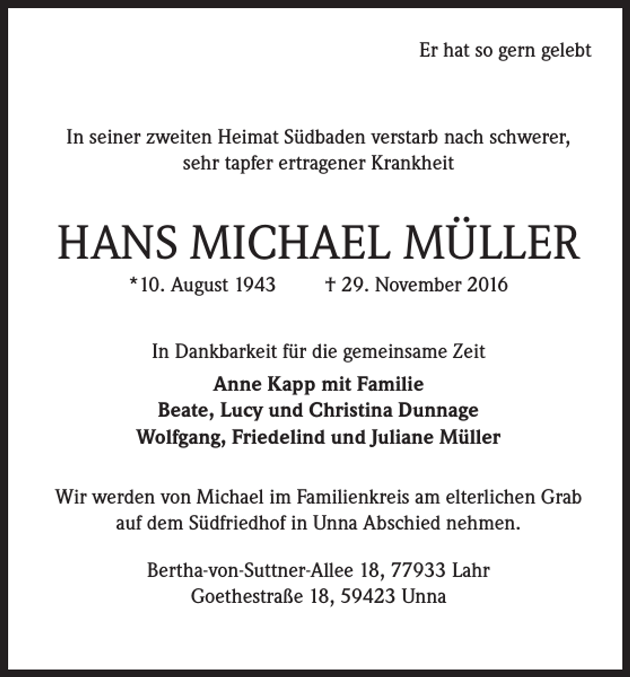 <p>Er hat so gern gelebt</p><p>In seiner zweiten Heimat Südbaden verstarb nach schwerer,<br />sehr tapfer ertragener Krankheit</p><p>HANS MICHAEL MÜLLER<br />*10. August 1943</p><p>† 29. November 2016</p><p>In Dankbarkeit für die gemeinsame Zeit<br />Anne Kapp mit Familie<br />Beate, Lucy und Christina Dunnage<br />Wolfgang, Friedelind und Juliane Müller<br />Wir werden von Michael im Familienkreis am elterlichen Grab<br />auf dem Südfriedhof in Unna Abschied nehmen.<br />Bertha-von-Suttner-Allee 18, 77933 Lahr<br />Goethestraße 18, 59423 Unna</p>