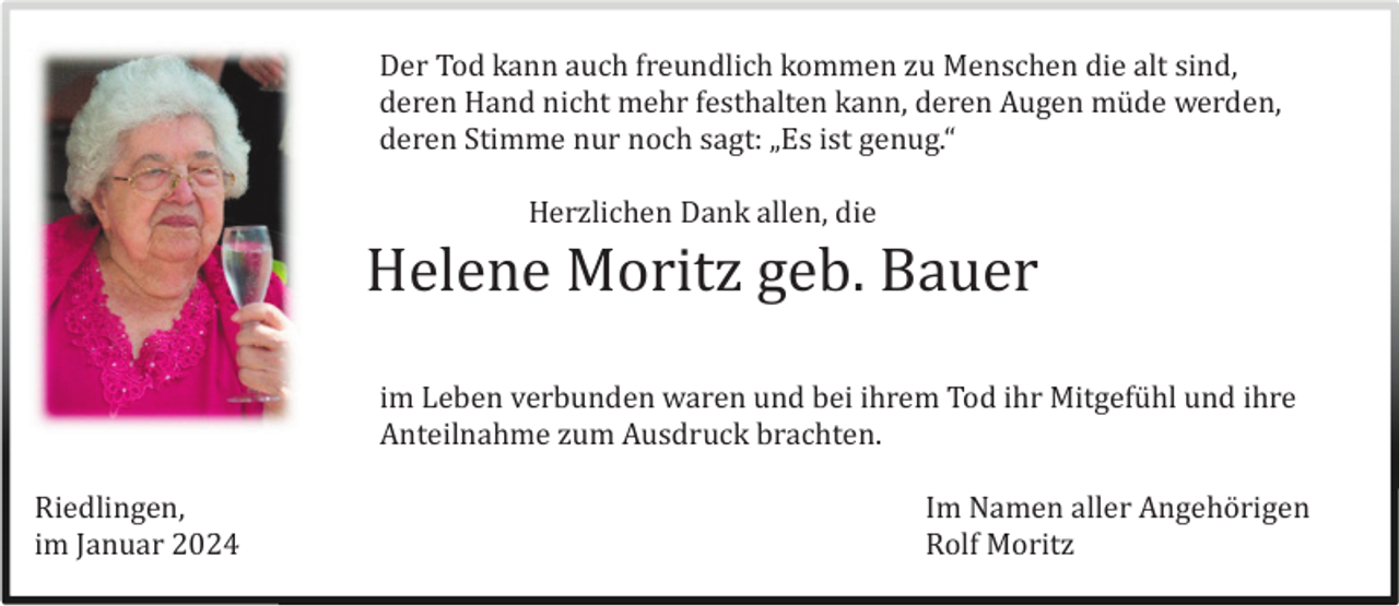 <p>Der Tod kann auch freundlich kommen zu Menschen die alt sind,<br />deren Hand nicht mehr festhalten kann, deren Augen mü de werden,<br />deren Stimme nur noch sagt: „Es ist genug.“<br />Herzlichen Dank allen, die</p><p>Helene Moritz geb. Bauer<br />im Leben verbunden waren und bei ihrem Tod ihr Mitgefü hl und ihre<br />Anteilnahme zum Ausdruck brachten.<br />Riedlingen,<br />im Januar 2024</p><p>Im Namen aller Angehö rigen<br />Rolf Moritz</p>