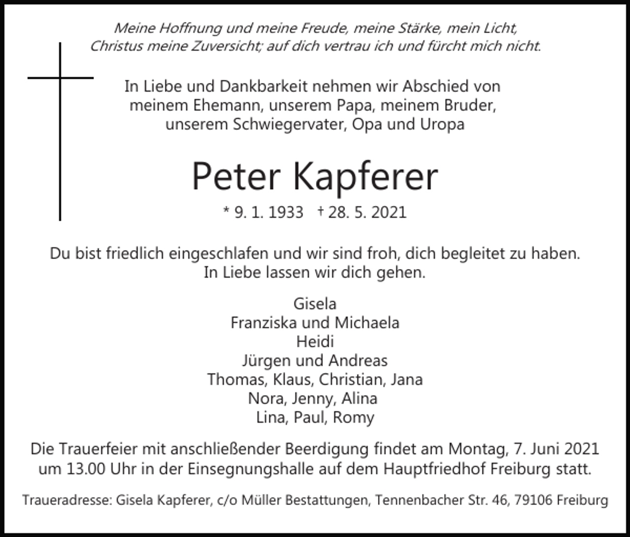 <p>Meine Hoffnung und meine Freude, meine Stärke, mein Licht,<br />Christus meine Zuversicht; auf dich vertrau ich und fürcht mich nicht.</p><p>In Liebe und Dankbarkeit nehmen wir Abschied von<br />meinem Ehemann, unserem Papa, meinem Bruder,<br />unserem Schwiegervater, Opa und Uropa</p><p>Peter Kapferer<br />* 9. 1. 1933 † 28. 5. 2021</p><p>Du bist friedlich eingeschlafen und wir sind froh, dich begleitet zu haben.<br />In Liebe lassen wir dich gehen.<br />Gisela<br />Franziska und Michaela<br />Heidi<br />Jürgen und Andreas<br />Thomas, Klaus, Christian, Jana<br />Nora, Jenny, Alina<br />Lina, Paul, Romy<br />Die Trauerfeier mit anschließender Beerdigung findet am Montag, 7. Juni 2021<br />um 13.00 Uhr in der Einsegnungshalle auf dem Hauptfriedhof Freiburg statt.<br />Traueradresse: Gisela Kapferer, c/o Müller Bestattungen, Tennenbacher Str. 46, 79106 Freiburg</p>
