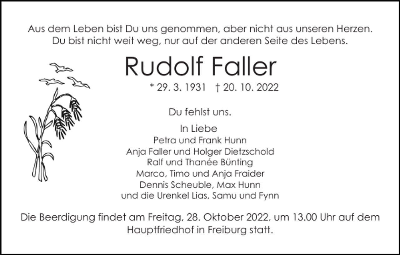 <p>Aus dem Leben bist Du uns genommen, aber nicht aus unseren Herzen.<br />Du bist nicht weit weg, nur auf der anderen Seite des Lebens.</p><p>Rudolf Faller</p><p>* 29. 3. 1931 † 20. 10. 2022<br />Du fehlst uns.<br />In Liebe</p><p>Petra und Frank Hunn<br />Anja Faller und Holger Dietzschold<br />Ralf und Thanée Bünting<br />Marco, Timo und Anja Fraider<br />Dennis Scheuble, Max Hunn<br />und die Urenkel Lias, Samu und Fynn</p><p>Die Beerdigung findet am Freitag, 28. Oktober 2022, um 13.00 Uhr auf dem<br />Hauptfriedhof in Freiburg statt.</p>
