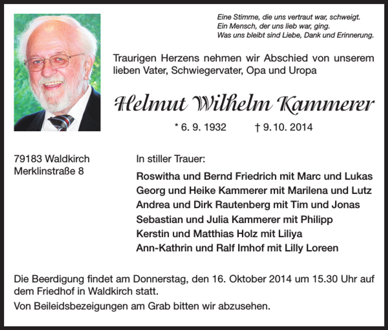 <p>Eine Stimme, die uns vertraut war, schweigt.<br />Ein Mensch, der uns lieb war, ging.<br />Was uns bleibt sind Liebe, Dank und Erinnerung.</p><p>Traurigen Herzens nehmen wir Abschied von unserem<br />­lieben Vater, Schwiegervater, Opa und Uropa</p><p>Helmut Wilhelm Kammerer<br />* 6. 9. 1932<br />79183 Waldkirch<br />Merklinstraße 8</p><p>† 9. 10. 2014</p><p>In stiller Trauer:<br />Roswitha und Bernd Friedrich mit Marc und Lukas<br />Georg und Heike Kammerer mit Marilena und Lutz<br />Andrea und Dirk Rautenberg mit Tim und Jonas<br />Sebastian und Julia Kammerer mit Philipp<br />Kerstin und Matthias Holz mit Liliya<br />Ann-Kathrin und Ralf Imhof mit Lilly Loreen</p><p>Die Beerdigung findet am Donnerstag, den 16. Oktober 2014 um 15.30 Uhr auf<br />dem Friedhof in Waldkirch statt.<br />Von Beileidsbezeigungen am Grab bitten wir abzusehen.</p>