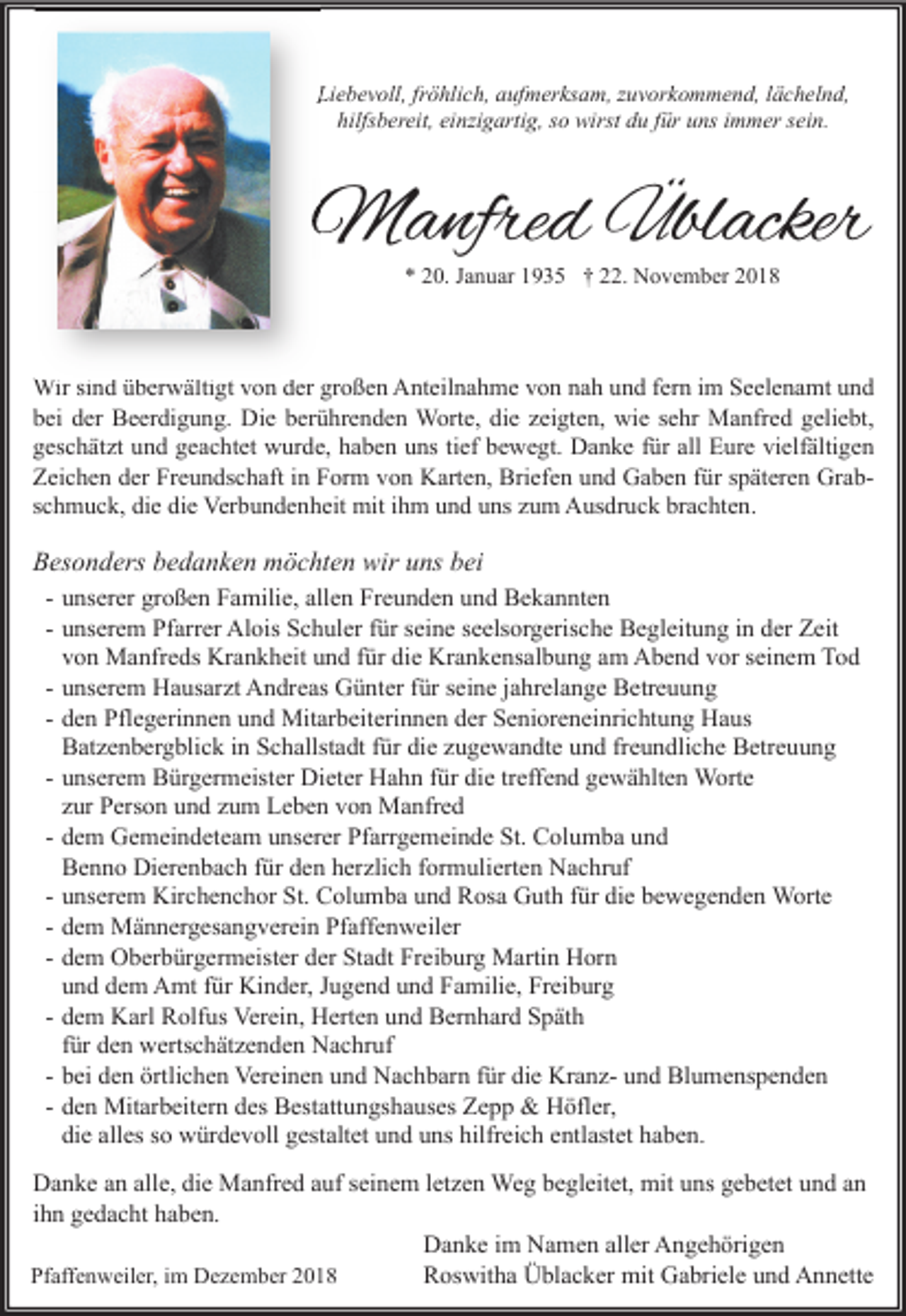 <p>Liebevoll, fröhlich, aufmerksam, zuvorkommend, lächelnd,<br />hilfsbereit, einzigartig, so wirst du für uns immer sein.</p><p>Manfred Üblacker<br />* 20. Januar 1935 † 22. November 2018</p><p>Wir sind überwältigt von der großen Anteilnahme von nah und fern im Seelenamt und<br />bei der Beerdigung. Die berührenden Worte, die zeigten, wie sehr Manfred geliebt,<br />geschätzt und geachtet wurde, haben uns tief bewegt. Danke für all Eure vielfältigen<br />Zeichen der Freundschaft in Form von Karten, Briefen und Gaben für späteren Grabschmuck, die die Verbundenheit mit ihm und uns zum Ausdruck brachten.</p><p>Besonders bedanken möchten wir uns bei<br />- unserer großen Familie, allen Freunden und Bekannten<br />- unserem Pfarrer Alois Schuler für seine seelsorgerische Begleitung in der Zeit<br />von Manfreds Krankheit und für die Krankensalbung am Abend vor seinem Tod<br />- unserem Hausarzt Andreas Günter für seine jahrelange Betreuung<br />- den Pflegerinnen und Mitarbeiterinnen der Senioreneinrichtung Haus<br />Batzenbergblick in Schallstadt für die zugewandte und freundliche Betreuung<br />- unserem Bürgermeister Dieter Hahn für die treffend gewählten Worte<br />zur Person und zum Leben von Manfred<br />- dem Gemeindeteam unserer Pfarrgemeinde St. Columba und<br />Benno Dierenbach für den herzlich formulierten Nachruf<br />- unserem Kirchenchor St. Columba und Rosa Guth für die bewegenden Worte<br />- dem Männergesangverein Pfaffenweiler<br />- dem Oberbürgermeister der Stadt Freiburg Martin Horn<br />und dem Amt für Kinder, Jugend und Familie, Freiburg<br />- dem Karl Rolfus Verein, Herten und Bernhard Späth<br />für den wertschätzenden Nachruf<br />- bei den örtlichen Vereinen und Nachbarn für die Kranz- und Blumenspenden<br />- den Mitarbeitern des Bestattungshauses Zepp &amp; Höfler,<br />die alles so würdevoll gestaltet und uns hilfreich entlastet haben.<br />Danke an alle, die Manfred auf seinem letzen Weg begleitet, mit uns gebetet und an<br />ihn gedacht haben.<br />Danke im Namen aller Angehörigen<br />Roswitha Üblacker mit Gabriele und Annette<br />Pfaffenweiler, im Dezember 2018</p>