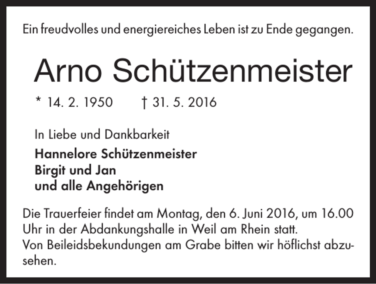 <p>Ein freudvolles und energiereiches Leben ist zu Ende ­gegangen.</p><p>Arno Schützenmeister<br />* 14. 2. 1950 † 31. 5. 2016<br />In Liebe und Dankbarkeit<br />Hannelore Schützenmeister<br />Birgit und Jan<br />und alle Angehörigen<br />Die Trauerfeier findet am Montag, den 6. Juni 2016, um 16.00<br />Uhr in der Abdankungshalle in Weil am Rhein statt.<br />Von Beileidsbekundungen am Grabe bitten wir höflichst abzusehen.</p>