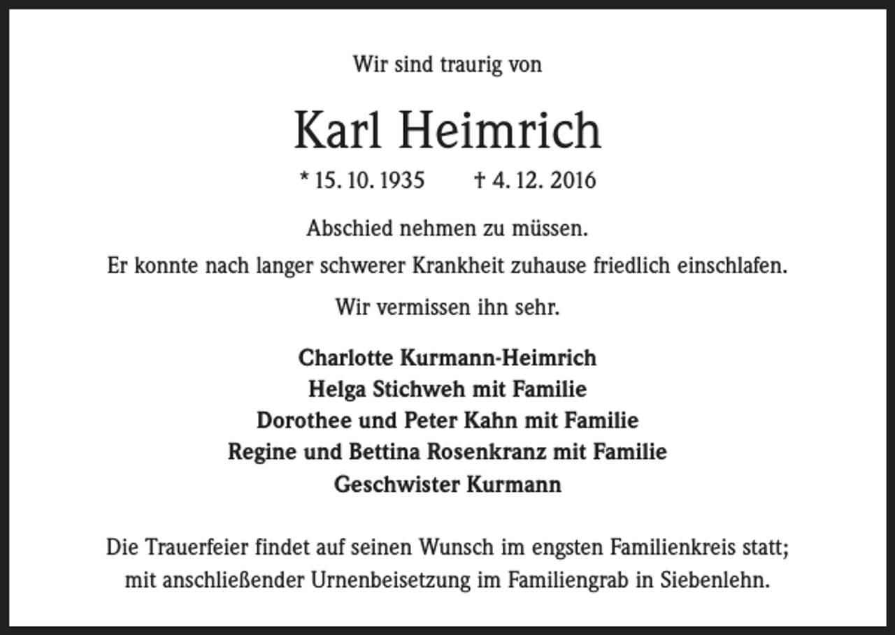 <p>Wir sind traurig von</p><p>Karl Heimrich<br />* 15. 10. 1935 ­† 4. 12. 2016<br />Abschied nehmen zu müssen.<br />Er konnte nach langer schwerer Krankheit zuhause friedlich einschlafen.<br />Wir vermissen ihn sehr.<br />Charlotte Kurmann-Heimrich<br />Helga Stichweh mit Familie<br />Dorothee und Peter Kahn mit Familie<br />Regine und Bettina Rosenkranz mit Familie<br />Geschwister Kurmann<br />Die Trauerfeier findet auf seinen Wunsch im engsten Familienkreis statt;<br />mit anschließender Urnenbeisetzung im Familiengrab in Siebenlehn.</p>